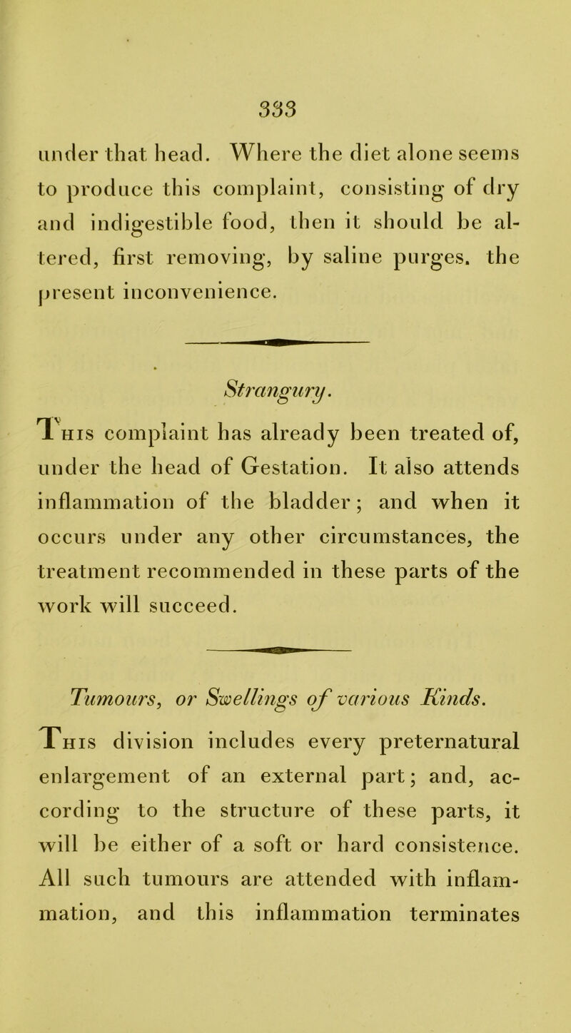 under that head. Where the diet alone seems to produce this complaint, consisting of dry and indigestible food, then it should be al- tered, first removing, by saline purges, the jii esent inconvenience. Strangury. T. HIS complaint has already been treated of, under the head of Gestation. It also attends inflammation of the bladder; and when it occurs under any other circumstances, the treatment recommended in these parts of the work will succeed. Tumours., or Swellings of various Kinds. This division includes every preternatural enlargement of an external part; and, ac- cording to the structure of these parts, it will be either of a soft or hard consistence. All such tumours are attended with inflam- mation, and this inflammation terminates