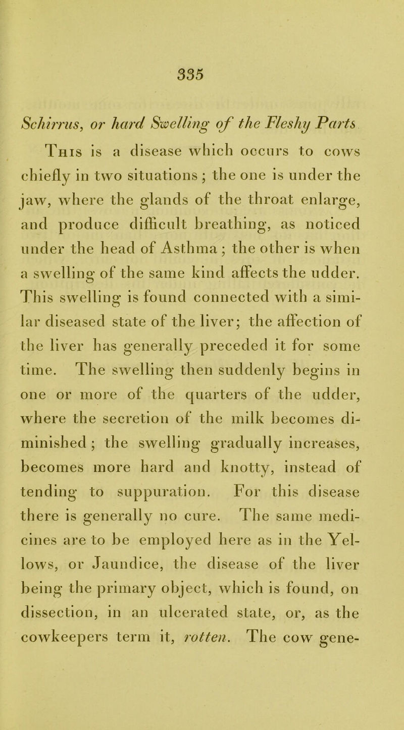 Schm'us, or hard Swelling of the Fleshy Farts This is a disease which occurs to cows chiefly in two situations ; the one is under the jaw, where the glands of the throat enlarge, and produce difficult breathing, as noticed und er the head of Asthma ; the other is when a swelling of the same kind affects the udder. This swellino* is found connected with a simi- O lar diseased state of the liver; the affection of the liver has generally preceded it for some time. The swelling then suddenly begins in one or more of the cpiarters of the udder, where the secretion of the milk becomes di- minished ; the swelling gradually increases, becomes more hard and knotty, instead of tending to suppuration. For this disease there is generally no cure. The same medi- cines are to be employed here as in the Yel- lows, or Jaundice, the disease of the liver being the primary obj ect, which is found, on dissection, in an ulcerated state, or, as the cowkeepers term it, rotten. The cow gene-