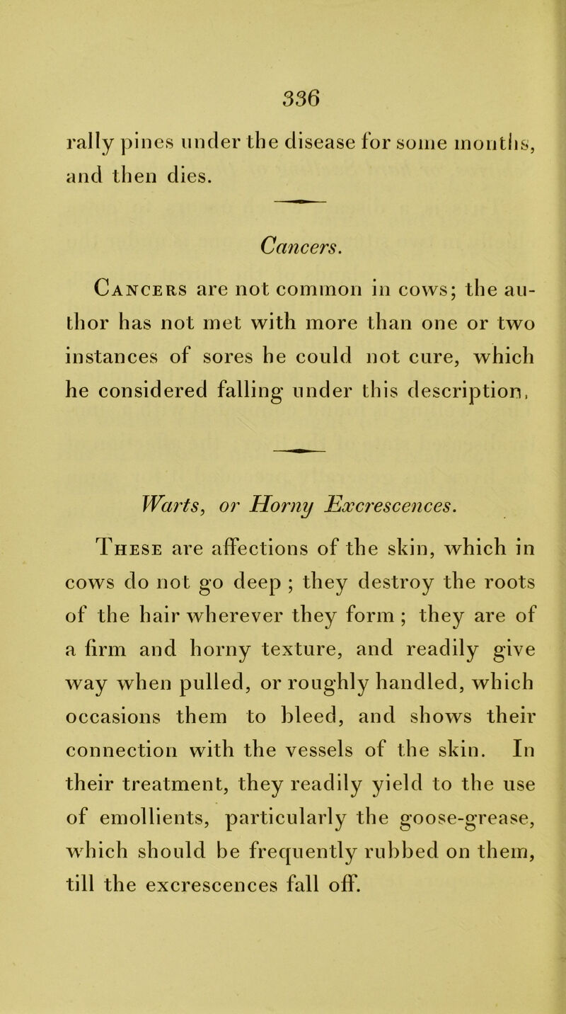 rally pines under the disease for some months, and then dies. Cancers. Cancers are not common in cows; the au- thor has not met with more than one or two instances of sores he could not cure, which he considered falling under this description, Warts, or Horny Exc7'escences. These are alfections of the skin, which in cows do not go deep ; they destroy the roots of the hair wherever they form ; they are of a firm and horny texture, and readily give way when pulled, or roughly handled, which occasions them to bleed, and shows their connection with the vessels of the skin. In their treatment, they readily yield to the use of emollients, particularly the goose-grease, wTich should be frequently rubbed on them, till th e excrescences fall off.
