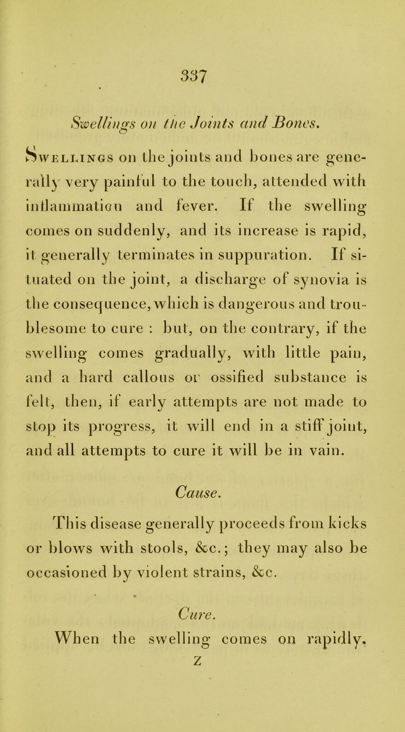 Swel/iNQ's ON the Joints and Bones. Swellings on tlie joints and bones are gene- rally very painful to the touch, attended wi th i nil animation and fever. If the swelling comes on suddenly, and its increase is rapid, it generally terminates in suppuration. If si- tuated on the joint, a discharge of synovia is the consequence, which is dangerous and trou - blesome to cure : but, on the contrary, if the swelling comes gradually, with little pain, and a hard callous or ossified substance is felt, then, if early attempts are not made to stop its progress, it will end in a stiff joint, and all attempts to cure it will be in vain. Cause. This disease generally proceeds from kicks or blows with stools, &c.; they may also be occasioned by violent strains, &c. Care. When the swelling comes on rapidly, Z