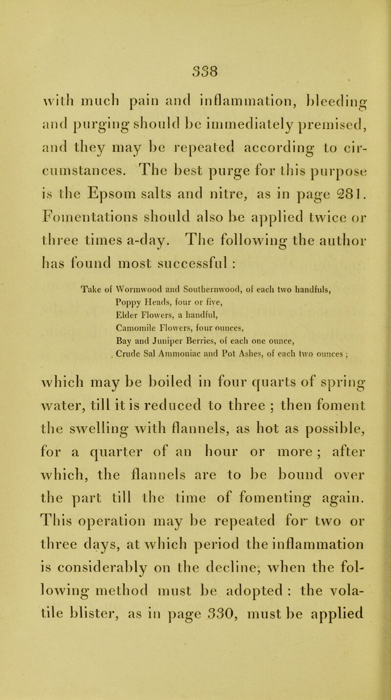 with miicli pain and inflammation, bleeding and purging should be immediately premised, and they may be repeated according to cir- cumstances. The b est purge for this purpose is the Epsom salts and nitre, as in page 281. Fomentations should also be applied twice or th ree times a-day. The following the author has found most successful : Take of Wormwood and Soulhennvood, of each two handfuls, Poppy Heads, four or five. Elder Flowers, a handful. Camomile Flowers, four ounces, Bay and Juniper Berries, of each one ounce, , Crude Sal Ammoniac and Pot Ashes, of each two ounces; which may be boiled in four quarts of spring- water, till it is reduced to three : then foment the swelling with flannels, as hot as possible, for a quarter of an hour or more; after Avhich, the flannels are to be bound over the part till the time of fomenting again. This operation may be repeated for two or three days, at which period the inflammation is considerably on the decline, when the fol- lowing method must be adopted : the vola- tile blister, as in page 330, must be applied