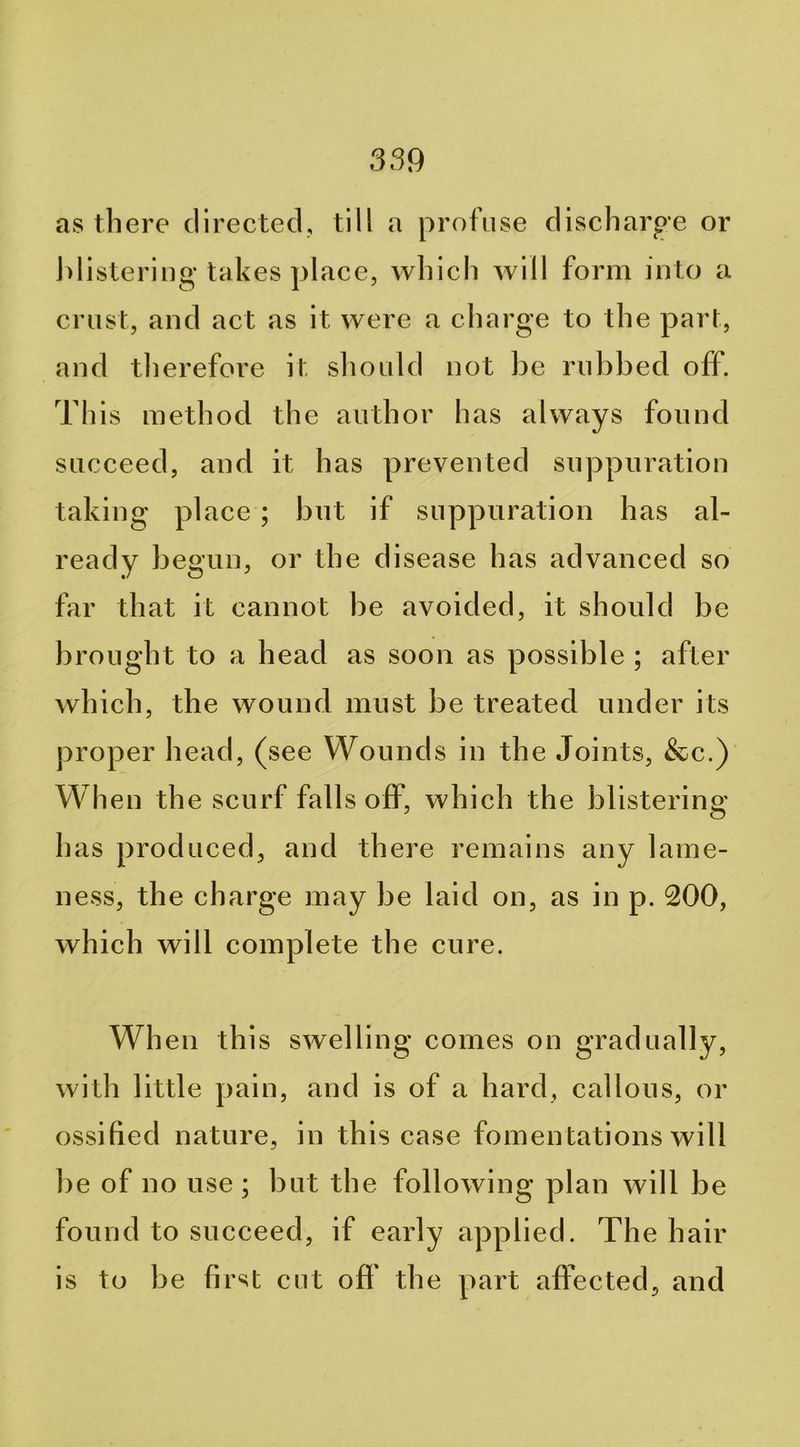 as there directed, till a profuse discharge or j)listerii]g takes place, which will form into a crust, and act as it were a charge to the part, and therefore it sliou Id not be rubbed off. This method the author has always found succeed, and it has prevented suppuration taking place; but if suppuration has al- ready begun, or the disease has advanced so far that it cannot be avoided, it should be brought to a head as soon as possible ; after which, the wound must be treated under its proper head, (see Wounds in the Joints, &c.) When the scurf falls off, which the blistering has produced, and there remains any lame- ness, the charge may be laid on, as in p. 200, which will complete the cure. When this swelling comes on gradually, with little pain, and is of a hard, callous, or ossified nature, in this case fomentations will be of no use ; but the following plan will be found to succeed, if early applied. The hair is to be first cut ofl* the part affected, and