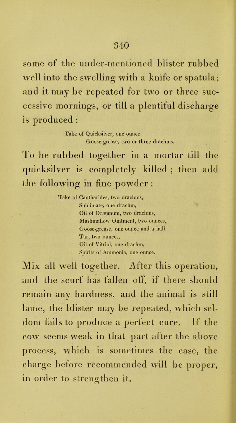 some of the ancler-meijlioned blister rubbed well into the swelling with a knife or spatula; and it may be repeated for two or three suc- cessive mornings, or till a plentiful discharge is produced : Take of Quicksilver, one ounce Goose-grease, two or three drachms. To be rubbed together in a mortar till the quicksilver is completely killed ; then add the following in fine powder : Take of Cantharides, two drachms. Sublimate, one drachm. Oil of Origanum, tw'o drachms, Mashmallow Ointment, tw o ounces. Goose-grease, one ounce and a half. Tar, two ounces. Oil of Vitriol, one drachm. Spirits of Ammonia, one ounce. Mix all well together. After this operation, and the scurf has fallen off, if there should remain any hardness, and the animal is still lame, the blister may be repeated, which sel- dom fails to produce a perfect cure. If the cow seems weak in that part after the above process, which is sometimes the ease, the charge before recommended will be proper, in order to streimthen it.