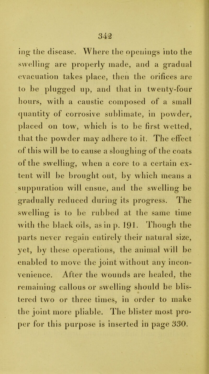 ijig’ tlie disease. Wh ere the opeuiogs into the swelling are properly made, and a gradual evacuation takes place, then the orifices are to be plugged up, and that in twenty-four hours, with a caustic composed of a small fjuantity of corrosive sublimate, in powder, placed on tow, which is to be first wetted, that the powder may adhere to it. The effect of this will be to cause a sloughing of the coats of th e swelling, when a core to a certain ex- tent will be brought out, by which means a suppuration will ensue, and the swelling be gradually reduced during its progress. The swelling is to be rubbed at the same time with the black oils, as in p. 191- Though the parts never regain entirely their natural size, yet, by these operations, the animal will be enabled to move the joint without any incon- venience. After the wounds are healed, the remaining callous or swelling should be blis- tered two or three times, in order to make the joint more pliable. The blister most pro- per for this purpose is inserted in page 330.