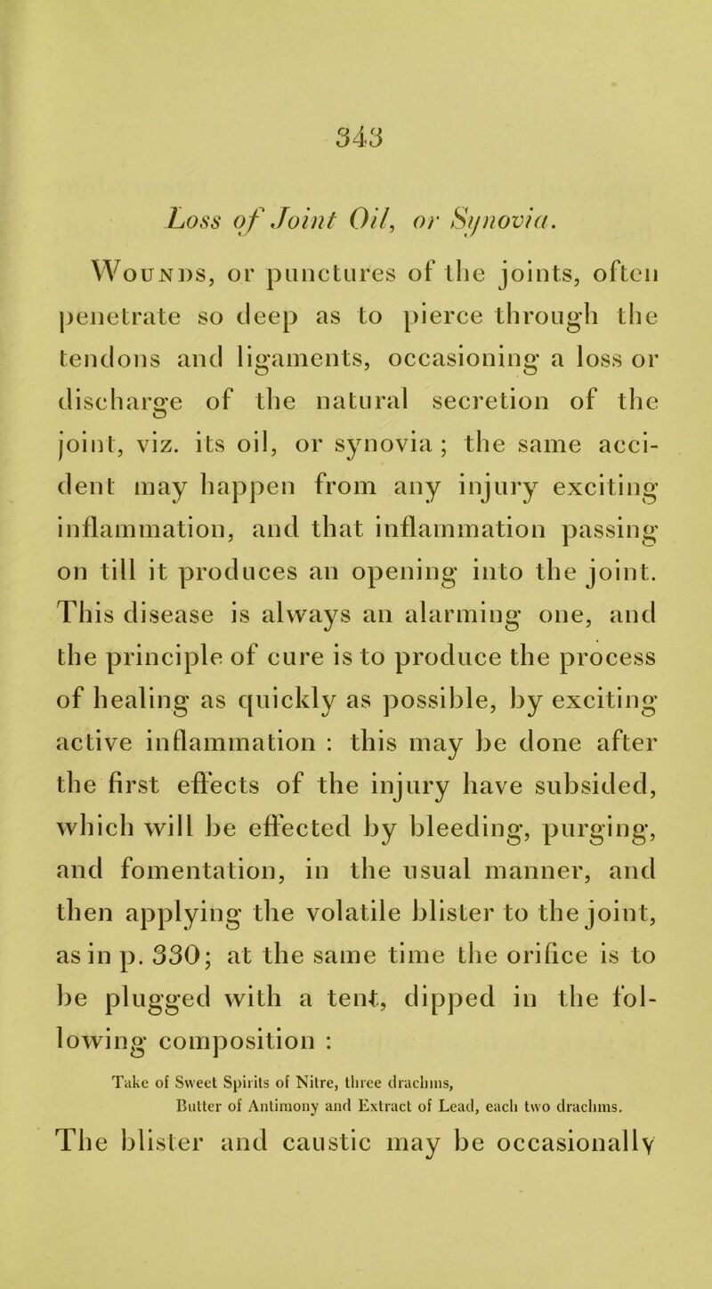 Loss of Joint Oil, or Sijnovia. Wounds, or punctLires of tlie joints, often penetrate so deep as to pierce through the tendons and ligaments, occasioning a loss or diseharo’e of the natural secretion of the O joint, viz. its oil, or synovia; the same acci- dent may happen from any injury exciting inflammation, and that inflammation passing- on till it produces an opening into the joint. This disease is always an alarming one, and the principle of cure is to produce the process of healing as quickly as possible, by exciting active inflammation ; this may be done after the first effects of the iujnry have subsided, which will be effected by bleeding, purging, and fomentation, in the usual manner, and then applying the volatile blister to the joint, as in p. 330; at the same time the orifice is to be plugged with a tent, dipped in the fol- lowing composition : Take of Sweet Spirits of Nitre, tliree clraclnns, Butter of Antimony and Extract of Lead, each two drachms. The blister and caustic may be occasionally