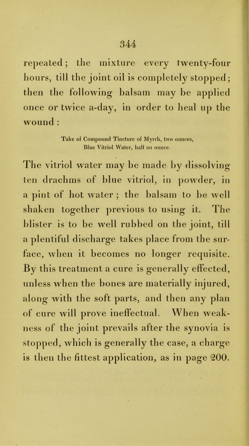repeated; the mixture every twenty-four hours, till the joint oil is completely stopped; then the following balsam may be applied once or twice a-day, in order to heal up the wound : Take of Compound Tincture of Myrrh, two ounces, Blue Vitriol Water, half an ounce. The vitriol water may be made by dissolving- ten drachms of blue vitriol, in powder, in a pint of hot water ; the balsam to be well shaken together previous to using it. The blister is to be well rubbed on the joint, till a plentiful discharge takes place from the sur- face, when it becomes no longer requisite. By this treatment a cure is generally effected, unless when the bones are materially injured, along with the soft parts, and then any plan of cure will prove ineffectual. When weak- ness of the joint prevails after the synovia is stopped, which is generally the case, a charge is then the fittest application, as in page 200.