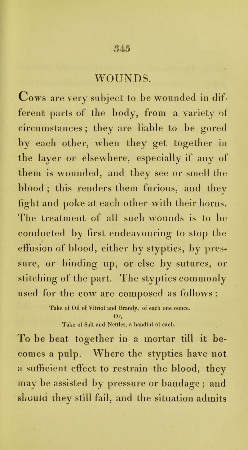 WOUNDS. Cows are very subject to be wounded in dif* ferent parts of the l)ody, from a variety of circumstances; they are liable to be gored by each other, Avhen they get together in the layer or elscAvhere, especially if any of them is wounded, and they see or smell the blood ; this renders them furious, and they fight and poke at each other with their horns. The treatment of all such wounds is to be conducted by first endeavouring to stop the effusion of blood, either by styptics, by pres- sure, or binding up, or else by sutures, or stitching of the part. The styptics commonly used for the cow are composed as follows : Take of Oil of Vitriol and Brandy, of each one ounce. Or, Take of Salt and Nettles, a handful of each. To be beat together in a mortar till it be- comes a pulp. Where the styptics have not a sufficient effect to restrain the blood, they may be assisted by pressure or bandage ; and should they still fail, and the situation admits