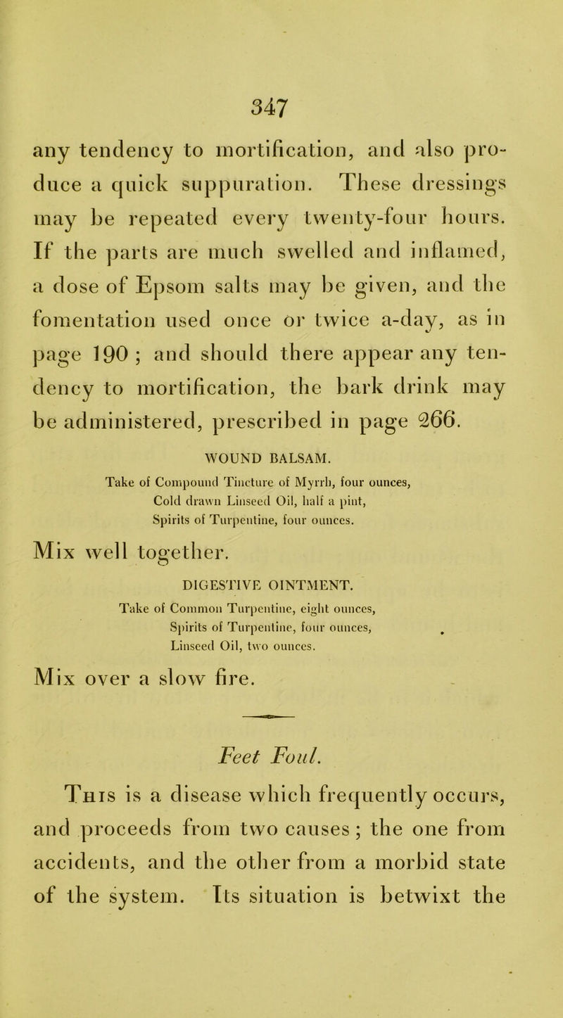 any tendency to mortification, and also pro- duce a quick suppuralion. These dressings may be repeated every twenty-four hours. If the parts are much swelled and inflamed, a dose of Epsom salts may be given, and the fomentation used once or twice a-day, as in page 190; and should there appear any ten- dency to mortification, the bark drink may be administered, prescribed in page 266. WOUND BALSAM. Take of Compouiul Tiiictine of Mynli, four ounces, Cold drawn Linseed Oil, half a pint, Spirits of Turpentine, four ounces. Mix well too-ether. O DIGESTIVE OINTxMENT. Take of Common Turpentine, eight ounces, Spirits of Turpentine, four ounces, , Linseed Oil, two ounces. M ix over a slow fire. Feet Foul. Th IS is a disease which frequently occurs, and proceeds from two causes ; the one from accidents, and the otlier from a morbid state of the system. Its situation is betwixt the