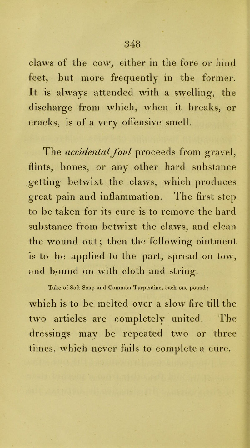 claws of the cow, either in tlie fore or liind feet, but more frequently in the former. It is always attended with a swelling, the discharge from which, when it breaks, or cracks, is of a very offensive smell. The accidental foul proceeds from gravel, flints, bones, or any other hard substance getting betwixt the claws, which produces great pain and inflammation. The first step to be taken for its cure is to remove the hard substance from betwixt the claws, and clean the wound out; then the following ointment is to be applied to the part, spread on tow, and bound on with cloth and string. Take of Soft Soap and Common Turpentine, each one pound; which is to be melted over a slow fire till the two articles are completely united. The dressings may be repeated two or three times, which never fails to complete a cure.