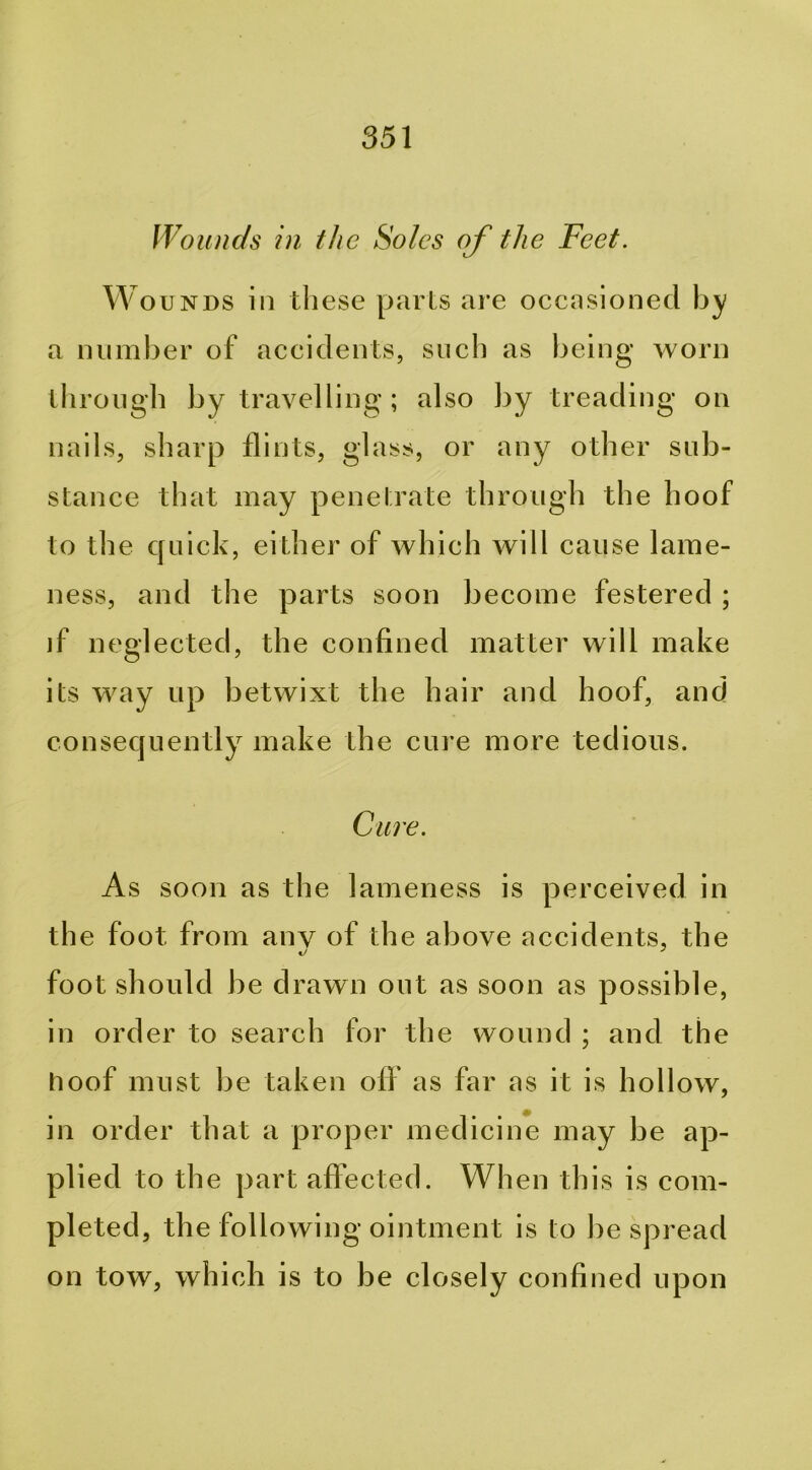 IVoiuic/s in the Soles of the Feet. W ouNDS in these parLs are occasioned by a number of accidents, such as being worn through by travelling ; also by treading on nails, sharp flints, glass, or any other sub- stance that may penelrate through the hoof to the quick, either of which will cause lame- ness, and the parts soon become festered ; if neglected, the confined matter will make its way up betwixt the hair and hoof, and consequently make the cure more tedious. Cure. As soon as the lameness is perceived in the foot from any of the above accidents, the foot should be drawn out as soon as possible, in order to search for the wound ; and the hoof must be taken off as far as it is hollow, in order that a proper medicine may be ap- plied to the part affected. When this is com- pleted, the following ointment is to be spread on tow, which is to be closely confined upon