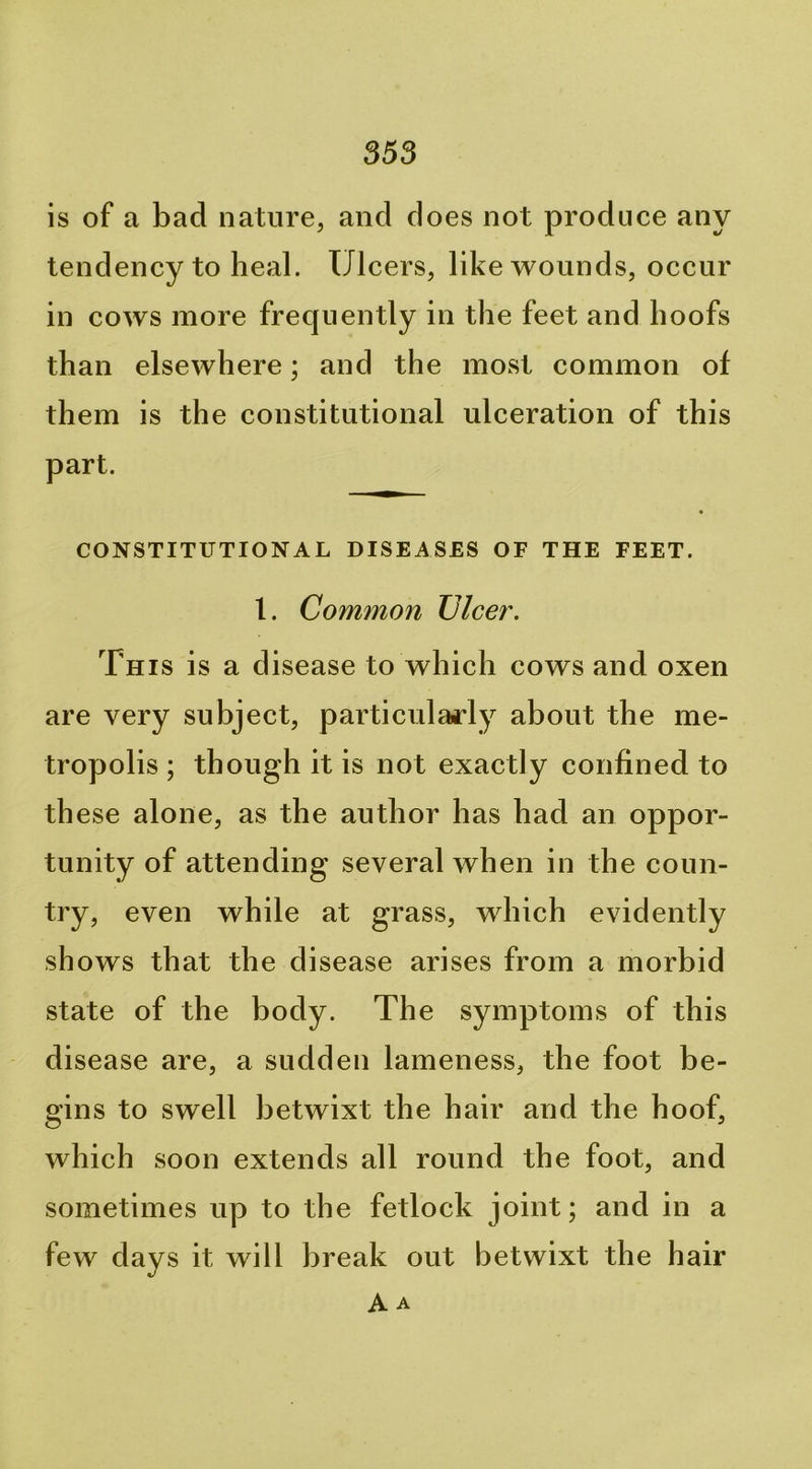 is of a bad nature, and does not produce any tendency to heal. Ulcers, like wounds, occur in cows more frequently in the feet and hoofs than elsewhere; and the most common of them is the constitutional ulceration of this part. CONSTITUTIONAL DISEASES OF THE FEET. 1. Common JJlcet\ This is a disease to which cows and oxen are very subject, particularly about the me- tropolis ; though it is not exactly confined to th ese alone, as the author has had an oppor- tunity of attending several when in the coun- try, even while at grass, which evidently shows that the disease arises from a morbid state of the body. The symptoms of this disease are, a sudden lameness, the foot be- gins to swell betwixt the hair and the hoof, which soon extends all round the foot, and sometimes up to the fetlock joint; and in a few days it will break out betwixt the hair