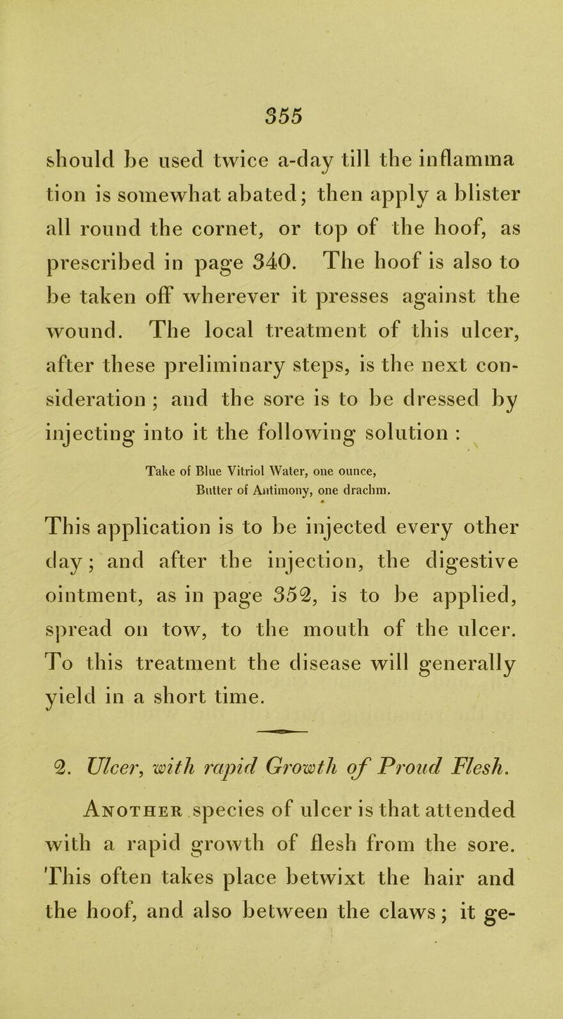 should be used twice a-day till the inflamma tion is somewhat abated; then apply a blister .all round the cornet, or top of the hoof, as prescribed in page 340. The hoof is also to be taken off wherever it presses against the wound. The local treatment of this ulcer, after these preliminary steps, is the next con- sideration ; and the sore is to be dressed by injecting into it the following solution : Take of Blue Vitriol Water, one ounce, Butter of Antimony, one drachm. « Th is application is to be injected every other day; and after the injection, the digestive ointment, as in page 352, is to be applied, spread on tow, to the mouth of the ulcer. To this treatment the disease wi II g ener ally yield in a short time. 2. Ulce7\ with rapid Growth of Proud Flesh. Another species of ulcer is that attended with a rapid growth of desh from the sore. This often takes place betwixt the hair and the hoof, and also between the claws; it ge-