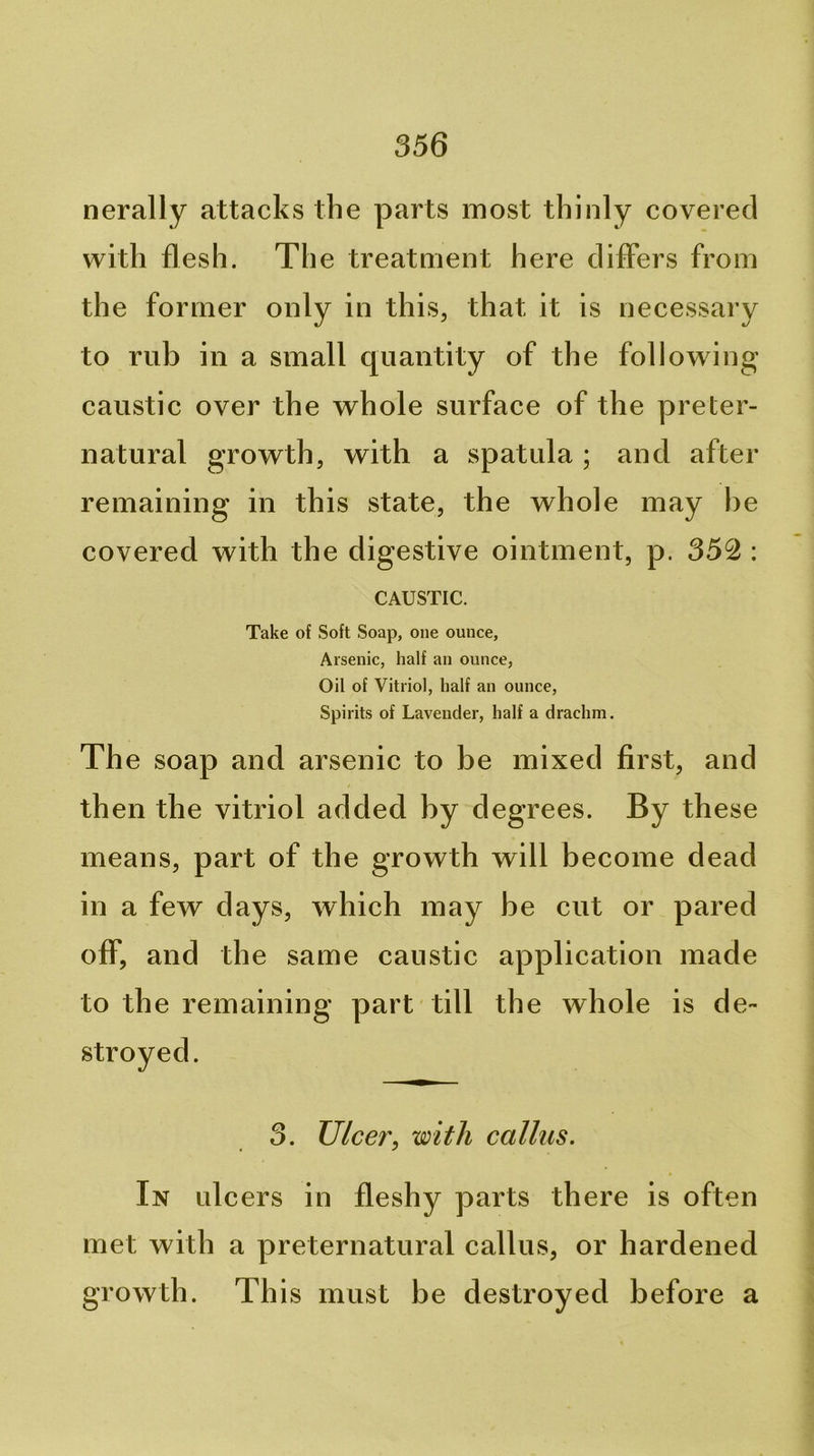nerally attacks the parts most thinly covered with flesh. The treatment here differs from the former only in this, that it is necessary to rub ill a small quantity of the following caustic over the whole surface of the preter- natural growth, with a spatula ; and after remaining in this state, the whole may he covered with the digestive ointment, p. 352 : CAUSTIC. Take of Soft Soap, one ounce, Arsenic, half an ounce, Oil of Vitriol, half an ounce. Spirits of Lavender, half a drachm. The soap and arsenic to be mixed first, and then the vitriol added by degrees. By these means, part of the growth will become dead in a few days, which may be cut or pared off, and the same caustic application made to the remaining part till the whole is de- stroyed. 3. Ulcer, with callus. In ulcers in fleshy parts there is often met with a preternatural callus, or hardened growth. This must be destroyed before a