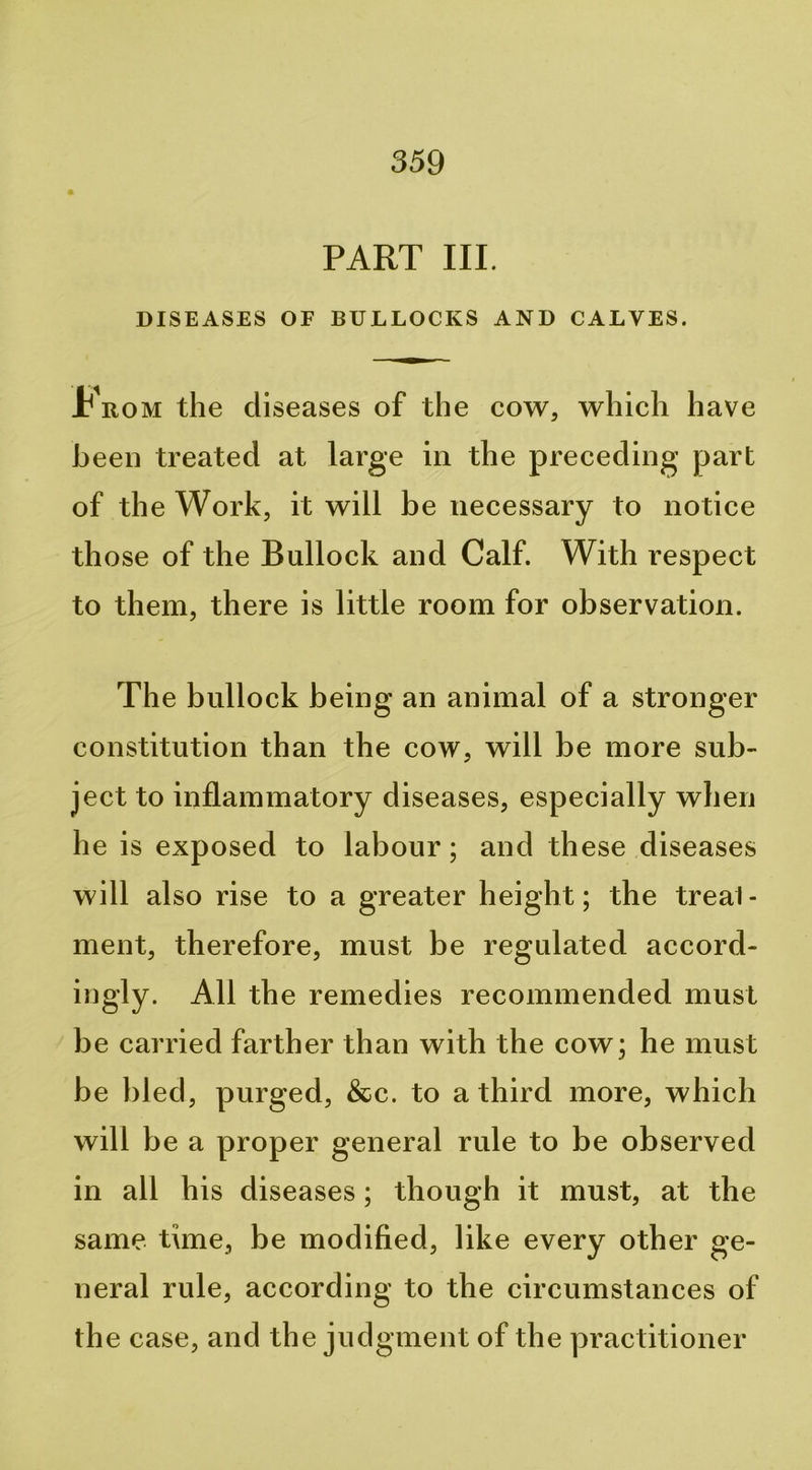 PART III. DISEASES OF BULLOCKS AND CALVES. Krom the diseases of the cow, which have been treated at large in the preceding part of the Work, it will be necessary to notice those of the Bullock and Calf. With respect to them, there is little room for observation. The bullock being an animal of a stronger constitution than the cow, will be more sub- ject to inflammatory diseases, especially when he is exposed to labour; and these diseases will also rise to a greater height; the treal- ment, therefore, must be regulated accord- ingly. All the remedies recommended must be carried farther than with the cow; he must be bled, purged, &c. to a third more, which will be a proper general rule to be observed in all his diseases; though it must, at the same time, be modified, like every other ge- neral rule, according to the circumstances of th e case, and the judgment of the practitioner