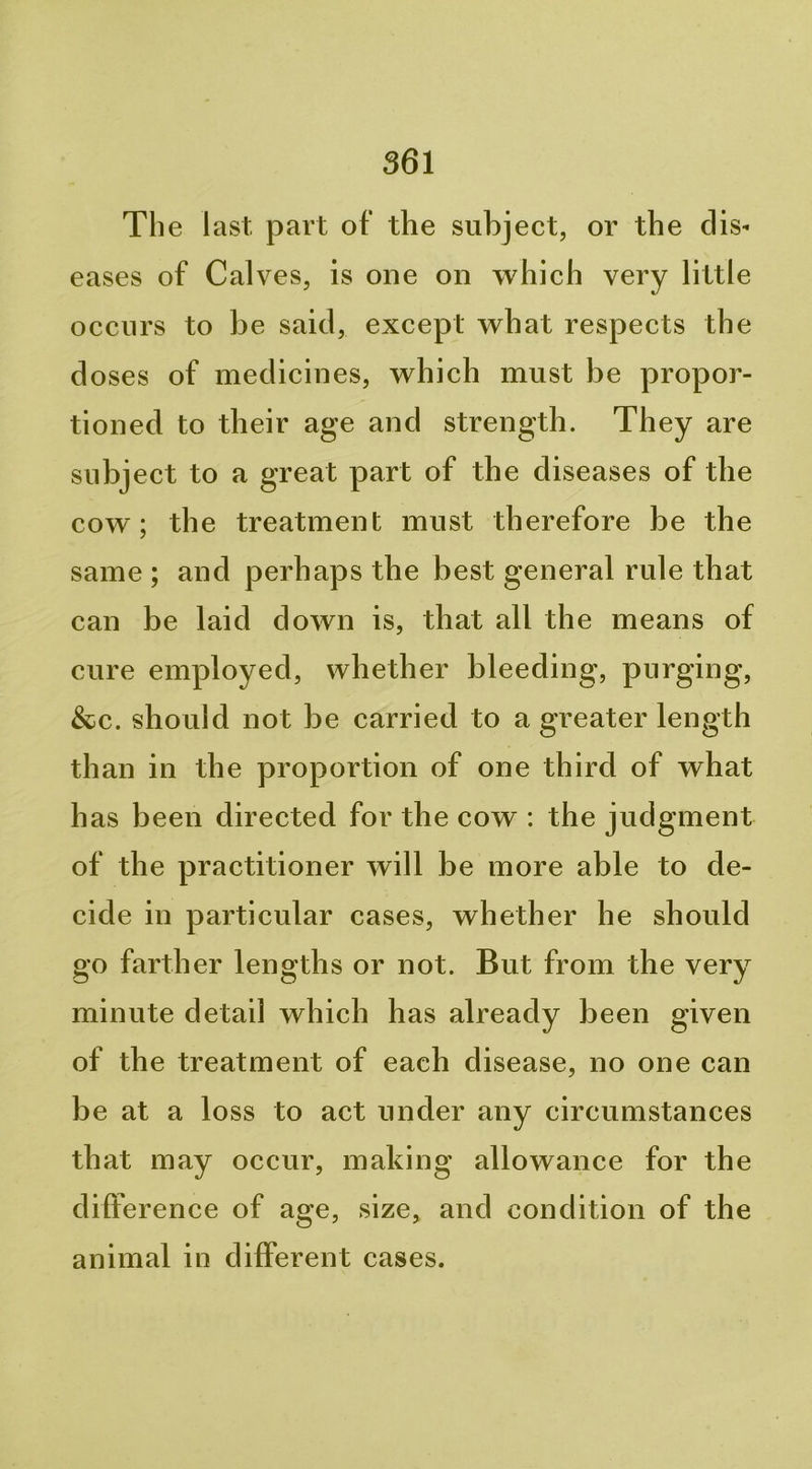 The last part of the subject, or the dis- eases of Calves, is one on which very little occurs to be said, except what respects the doses of medicines, which must be propor- tioned to their age and strength. They are subject to a great part of the diseases of the cow; the treatment must therefore be the same ; and perhaps the best general rule that can be laid down is, that all the means of cure employed, whether bleeding, purging, &c. should not be carried to a greater length than in the proportion of one third of what has been directed for the cow : the judgment of the practitioner will be more able to de- cide in particular cases, whether he should go farther lengths or not. But from the very minute detail which has already been given of the treatment of each disease, no one can be at a loss to act under any circumstances that may occur, making allowance for the dilference of age, size, and condition of the animal in different cases.