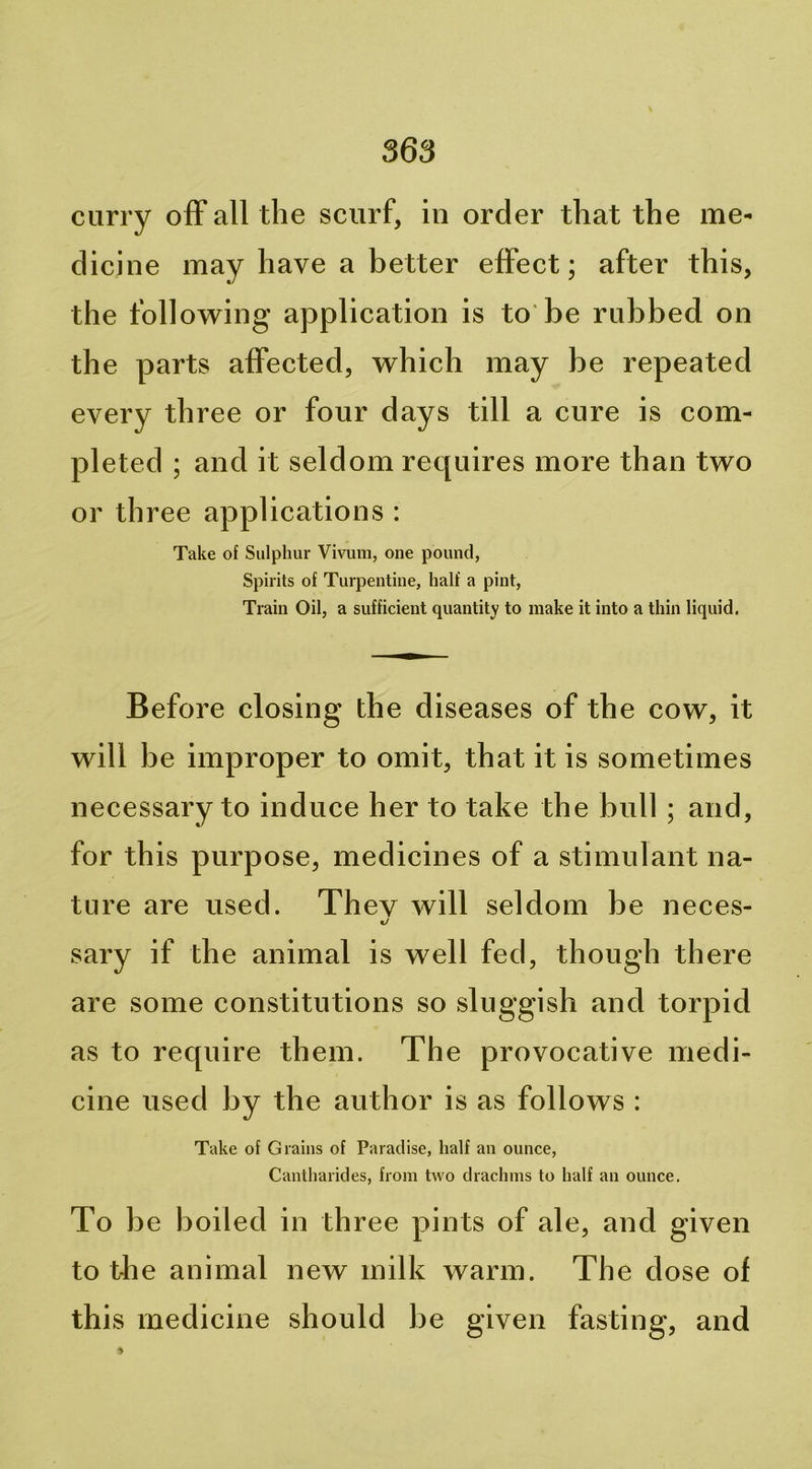 curry ofF all the scurf, in order that the me- dicine may have a better effect; after this, the follow^ing application is to'be rubbed on the parts affected, vrhich may be repeated every three or four days till a cure is com- pleted ; and it seldom requires more than two or th ree applications : Take of Sulphur Vivum, one pound, Spirits of Turpentine, half a pint. Train Oil, a sufficient quantity to make it into a thin liquid. Before closing the diseases of the cow, it will be improper to omit, that it is sometimes necessary to induce her to take the bull; and, for this purpose, medicines of a stimulant na- ture are used. They will seldom be neces- sary if the animal is well fed, though there are some constitutions so sluggish and torpid as to require them. The provocative medi- cine used by the author is as follows : Take of Grains of Paradise, half an ounce, Cantharides, from two drachms to half an ounce. To be boiled in th ree pints of ale, and given to tlie animal new milk warm. The dose of this medicine should be given fasting, and