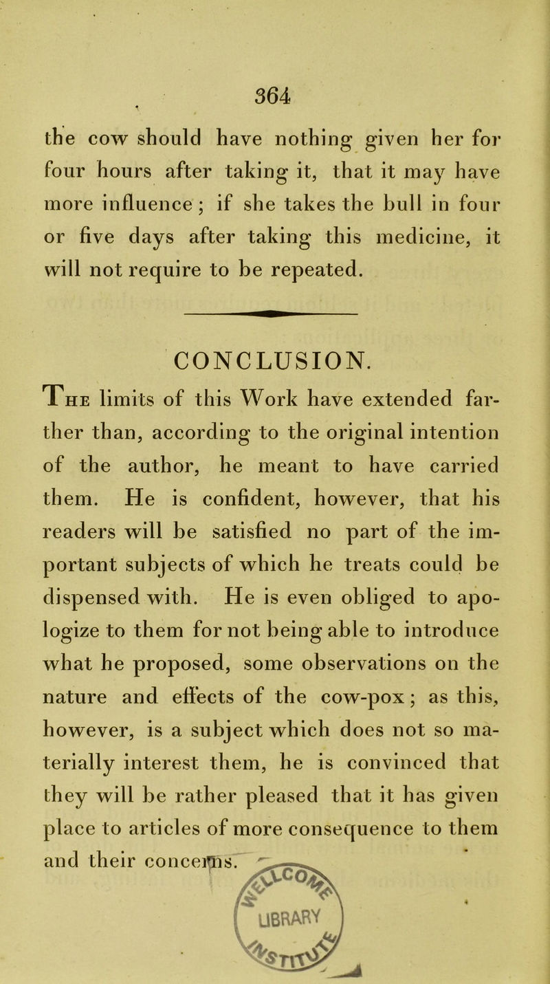 the cow should have nothing given her for four hours after taking it, that it may have more influence; if she takes the bull in four or five days after taking this medicine, it will not require to be repeated. CONCLUSION. The limits of this Work have extended far- ther than, according to the original intention of the author, he meant to have carried them. He is confident, however, that his readers will be satisfied no part of the im- portant subjects of which he treats could be dispensed with. He is even obliged to apo- logize to them for not being able to introduce what he proposed, some observations on the nature and effects of the cow-pox; as this, however, is a subject which does not so ma- terially interest them, he is convinced that they will be rather pleased that it has given place to articles of more consequence to them and their conceiflis. I