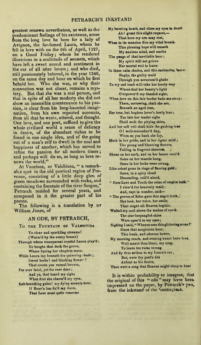 greatest renown nevertheless, as well as the {iredominant feelings of his existence, arose rom the long love he bore for a lady of Avignon, the far-famed Laura, whom he fell in love with on the 6th of April, 1327, on a Good Friday; whom he rendered illustrious in a multitude of sonnets, which have left a sweet sound and sentiment in the ear of all after lovers ; and who died, still passionately beloved, in the year 1348, on the same day and hour on which he first beheld her. Who she was, or why their connection was not closer, remains a mys- tery. But that she was a real person, and that in spite of all her modesty she did not show an insensible countenance to his pas- sion, is clear from his long-haunted imagi- nation, from his own repeated accounts, from all that he wrote, uttered, and thought. One love, and one poet, sufficed to give the whole civilized world a sense of delicacy in desire, of the abundant riches to be found in one single idea, and of the going out of a man’s self to dwell in the soul and happiness of another, which has served to refine the passion for all modern times; and perhaps will do so, as long as love re- news the world.” At Vaucluse, or Valchiusa, “ a remark- ab.e spot in the old poetical region of Pro- vence, consisting of a little deep glen of green meadows surrounded with rocks, and containing the fountain of the river Sorgue,” Petrarch resided for several years, and composed in it the greater part of his poems. The following is a translation by sir William Jones, of AN ODE, BY PETRARCH, To the Fountain of VALcmusA Ye clear and sparkling streams! (Warm’d by the sunny beams) Through whose transparent crystal Laura play’d ; Ye boughs that deck the grove, Where Spring her chaplets wove. While Laura lay beneath the quivering shade ; Sweet herbs ! and blushing flower't That crown yon vernal bowers, For ever fatal, yet for ever dear; And ye, that heard my sighs When first she charm'd my eyes, goft-breathing gales! my dying accents hear. If Heav’n has fix’d my doom, That Love must quite roasume My bursting heart, and close my eyes In death Ah! grant this slight request,— That here my urn may rest. When to its mansion flies my Tital breath. This pleasing hope will smooth My anxious mind, and soothe The pangs of that inevitable hour; My spirit will not grieve Her mortal veil to leave In these calm shades, and this enchanting bower Haply, the guilty maid Through yon accustom’d glade To my sad tomb will take her lonely way Where first her beauty’s light O’erpower’d my dazzled sight. When love on this fair border bade me stray; There, sorrowing, shall she see. Beneath an aged tree. Her true, but hapless lover’s lowly bier; Too late her tender sighs Shall melt the pitying skies. And her soft veil shall hide the gushing tear 0 I well-remember’d day. When on yon bank she lay, Meek in her pride, and in her rigour mild ; The young and blooming flowers. Falling in fragrant showers, Shone on her neck, and on her bosom smil'd Some on her mantle hung. Some in her locks were strung, Like orient gems in rings of flaming gold ; Some, in a spicy cloud Descending, call’d aloud, “ Here Love and Youth the reins of empire hold.* 1 view'd the heavenly maid: And, rapt in wonder, said— “ The groves of Eden gave this angel birth ,’ Her look, her voice, her smile, That might all Heaven beguile. Wafted my soul above the realms of earth ■ The star-bespangled skies Were open’d to my eyes; Sighing I said, “ Whence rose this glittering scene ?' Since that auspicious hour. This bank, and odorous bower. My morning couch, and evening haunt have been. Well mavst thou blusu, my song. To leave the rural throng And fly thus artless to my Laura’s eat, But, were thy poet’s fire Ardent as his desire. Thou wert a song that Heaven might stoop to hear It is within probability to imagine, that the original of this “ode’’may have been impressed on the paper, by Petrarch’* pen, from the inkstand ot the frontispiece.