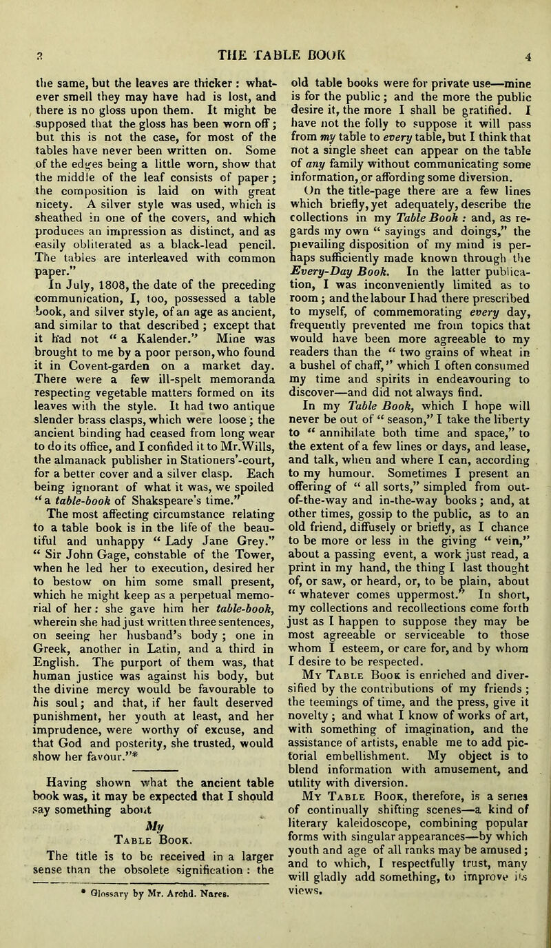 tlie same, but the leaves are thicker : what- ever smell they may have had is lost, and there is no gloss upon them. It might be supposed that the gloss has been worn off; but this is not the case, for most of the tables have never been written on. Some of the edges being a little worn, show that the middle of the leaf consists of paper; the composition is laid on with great nicety. A silver style was used, which is sheathed in one of the covers, and which produces an impression as distinct, and as easily obliterated as a black-lead pencil. The tables are interleaved with common paper.” In July, 1808, the date of the preceding communication, I, too, possessed a table book, and silver style, of an age as ancient, and similar to that described ; except that it h'ad not “ a Kalender.” Mine was brought to me by a poor person, who found it in Covent-garden on a market day. There were a few ill-spelt memoranda respecting vegetable matters formed on its leaves with the style. It had two antique slender brass clasps, which were loose; the ancient binding had ceased from long wear to do its office, and I confided it to Mr. Wills, the almanack publisher in Stationers’-court, for a better cover and a silver clasp. Each being ignorant of what it was, we spoiled “ a table-book of Shakspeare’s time.” The most affecting circumstance relating to a table book is in the life of the beau- tiful and unhappy “ Lady Jane Grey.” “ Sir John Gage, constable of the Tower, when he led her to execution, desired her to bestow on him some small present, which he might keep as a perpetual memo- rial of her: she gave him her table-book, wherein she had just written three sentences, on seeing her husband’s body ; one in Greek, another in Latin, and a third in English. The purport of them was, that human justice was against his body, but the divine mercy would be favourable to his soul; and that, if her fault deserved punishment, her youth at least, and her imprudence, were worthy of excuse, and that God and posterity, she trusted, would show her favour.”* Having shown what the ancient table book was, it may be expected that I should say something about My Table Book. The title is to be received in a larger sense than the obsolete signification : the • Glossary by Mr. Archil. Nares. old table books were for private use—mine is for the public; and the more the public desire it, the more I shall be gratified. I have not the folly to suppose it will pass from my table to every table, but I think that not a single sheet can appear on the table of any family without communicating some information, or affording some diversion. On the title-page there are a few lines which briefly, yet adequately, describe the collections in my Table Book : and, as re- gards my own “ sayings and doings,” the prevailing disposition of my mind is per- haps sufficiently made known through the Every-Day Book. In the latter publica- tion, I was inconveniently limited as to room ; and the labour I had there prescribed to myself, of commemorating every day, frequently prevented me from topics that would have been more agreeable to my readers than the “ two grains of wheat in a bushel of chaff,” which I often consumed my time and spirits in endeavouring to discover—and did not always find. In my Table Book, which I hope will never be out of “ season,” I take the liberty to “ annihilate both time and space,” to the extent of a few lines or days, and lease, and talk, when and where I can, according to my humour. Sometimes I present an offering of “ all sorts,” simpled from out- of-the-way and in-the-way books; and, at other times, gossip to the public, as to an old friend, diffusely or briefly, as I chance to be more or less in the giving “ vein,” about a passing event, a work just read, a print in my hand, the thing I last thought of, or saw, or heard, or, to be plain, about “ whatever comes uppermost.” In short, my collections and recollections come forth just as I happen to suppose they may be most agreeable or serviceable to those whom I esteem, or care for, and by whom I desire to be respected. My Table Book is enriched and diver- sified by the contributions of my friends ; the teemings of time, and the press, give it novelty ; and what I know of works of art, with something of imagination, and the assistance of artists, enable me to add pic- torial embellishment. My object is to blend information with amusement, and utility with diversion. My Table Book, therefore, is a senes of continually shifting scenes—a kind of literary kaleidoscope, combining popular forms with singular appearances—by which youth and age of all ranks may be amused; and to which, I respectfully trust, many will gladly add something, to improve its views.