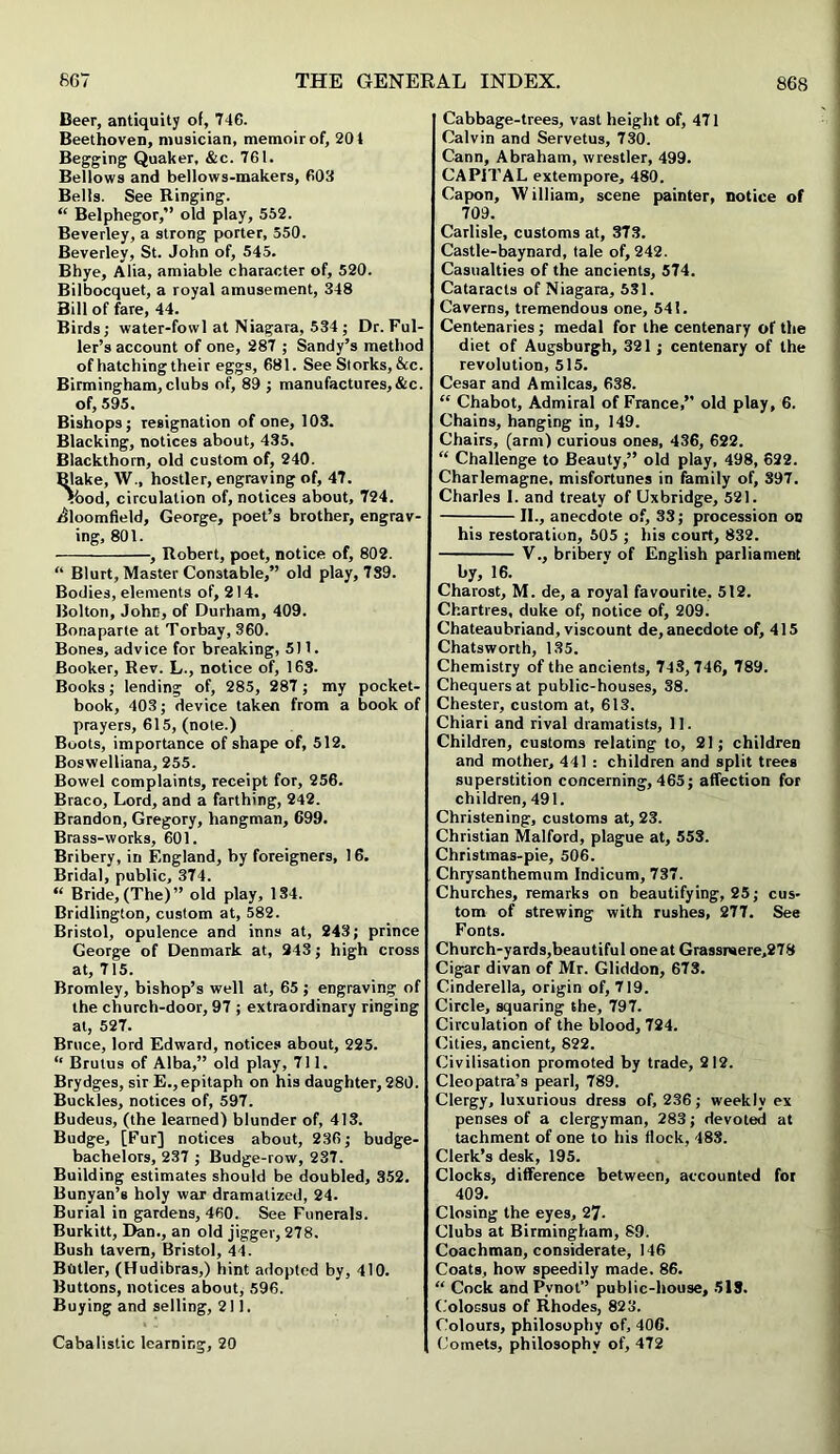 Deer, antiquity of, 746. Beethoven, musician, memoir of, 20 4 Begging Quaker, &c. 761. Bellows and bellows-makers, 603 Bells. See Binging. “ Belphegor,” old play, 552. Beverley, a strong porter, 550. Beverley, St. John of, 545. Bhye, Alia, amiable character of, 520. Bilbocquet, a royal amusement, 348 Bill of fare, 44. Birds; water-fowl at Niagara, 534 ; Dr. Ful- ler’s account of one, 287 ; Sandy’s method of hatching their eggs, 681. See Storks, &c. Birmingham, clubs of, 89 ; manufactures,&c. of, 595. Bishops; resignation of one, 103. Blacking, notices about, 435. Blackthorn, old custom of, 240. Blake, W., hostler, engraving of, 47. ?bod, circulation of, notices about, 724. Bloomfield, George, poet’s brother, engrav- ing, 801. , Robert, poet, notice of, 802. “ Blurt, Master Constable,” old play, 739. Bodies, elements of, 214. Bolton, John, of Durham, 409. Bonaparte at Torbay, 360. Bones, advice for breaking, 511. Booker, Rev. L., notice of, 163. Books; lending of, 285, 287; my pocket- book, 403; device taken from a book of prayers, 615, (note.) Boots, importance of shape of, 512. Boswelliana, 255. Bowel complaints, receipt for, 256. Braco, Lord, and a farthing, 242. Brandon, Gregory, hangman, 699. Brass-works, 601. Bribery, in England, by foreigners, 16. Bridal, public, 374. “ Bride,(The)” old play, 134. Bridlington, custom at, 582. Bristol, opulence and inns at, 243; prince George of Denmark at, 243; high cross at, 715. Bromley, bishop’s well at, 65 ; engraving of the church-door, 97 ; extraordinary ringing at, 527. Bruce, lord Edward, notices about, 225. “ Brutus of Alba,” old play, 711. Brydges, sir E., epitaph on his daughter, 280. Buckles, notices of, 597. Budeus, (the learned) blunder of, 413. Budge, [Fur] notices about, 236; budge- bachelors, 237 ; Budge-row, 237. Building estimates should be doubled, 352. Bunyan’s holy war dramatized, 24. Burial in gardens, 460. See Funerals. Burkitt, Dan., an old jigger, 278. Bush tavern, Bristol, 44. Butler, (Hudibras,) hint adopted by, 410. Buttons, notices about, 596. Buying and selling, 2! 1. Cabalistic learning, 20 Cabbage-trees, vast height of, 471 Calvin and Servetus, 730. Cann, Abraham, wrestler, 499. CAPITAL extempore, 480. Capon, W illiam, scene painter, notice of 709. Carlisle, customs at, 373. Castle-baynard, tale of, 242. Casualties of the ancients, 574. Cataracts of Niagara, 631. Caverns, tremendous one, 541. Centenaries; medal for the centenary of the diet of Augsburgh, 321; centenary of the revolution, 515. Cesar and Amilcas, 638. “ Chabot, Admiral of France,” old play, 6. Chains, hanging in, 149. Chairs, (arm) curious ones, 436, 622. “ Challenge to Beauty,” old play, 498, 622. Charlemagne, misfortunes in family of, 397. Charles I. and treaty of Uxbridge, 521. II., anecdote of, 33; procession on his restoration, 505 ; his court, 832. V., bribery of English parliament by, 16. Charost, M. de, a royal favourite, 512. Chartres, duke of, notice of, 209. Chateaubriand, viscount de, anecdote of, 415 Chatsworth, 135. Chemistry of the ancients, 743,746, 789. Chequers at public-houses, 38. Chester, custom at, 613. Chiari and rival dramatists, 11. Children, customs relating to, 21; children and mother, 441 : children and split trees superstition concerning, 465; affection for children, 491. Christening, customs at, 23. Christian Malford, plague at, 553. Christmas-pie, 506. Chrysanthemum Indicum, 737. Churches, remarks on beautifying, 25; cus- tom of strewing with rushes, 277. See Fonts. Church-yards,beautiful one at Grassr»ere,278 Cigar divan of Mr. Gliddon, 673. Cinderella, origin of, 719. Circle, squaring the, 797. Circulation of the blood, 724. Cities, ancient, 822. Civilisation promoted by trade, 212. Cleopatra’s pearl, 789. Clergy, luxurious dress of, 236; weekly ex penses of a clergyman, 283; devoted at tachment of one to his flock, 483. Clerk’s desk, 195. Clocks, difference between, accounted for 409. Closing the eyes, 27- Clubs at Birmingham, 89. Coachman, considerate, 146 Coats, how speedily made. 86. “ Cock and Pvnot” public-house, 513. Colossus of Rhodes, 823. Colours, philosophy of, 406. Comets, philosophy of, 472