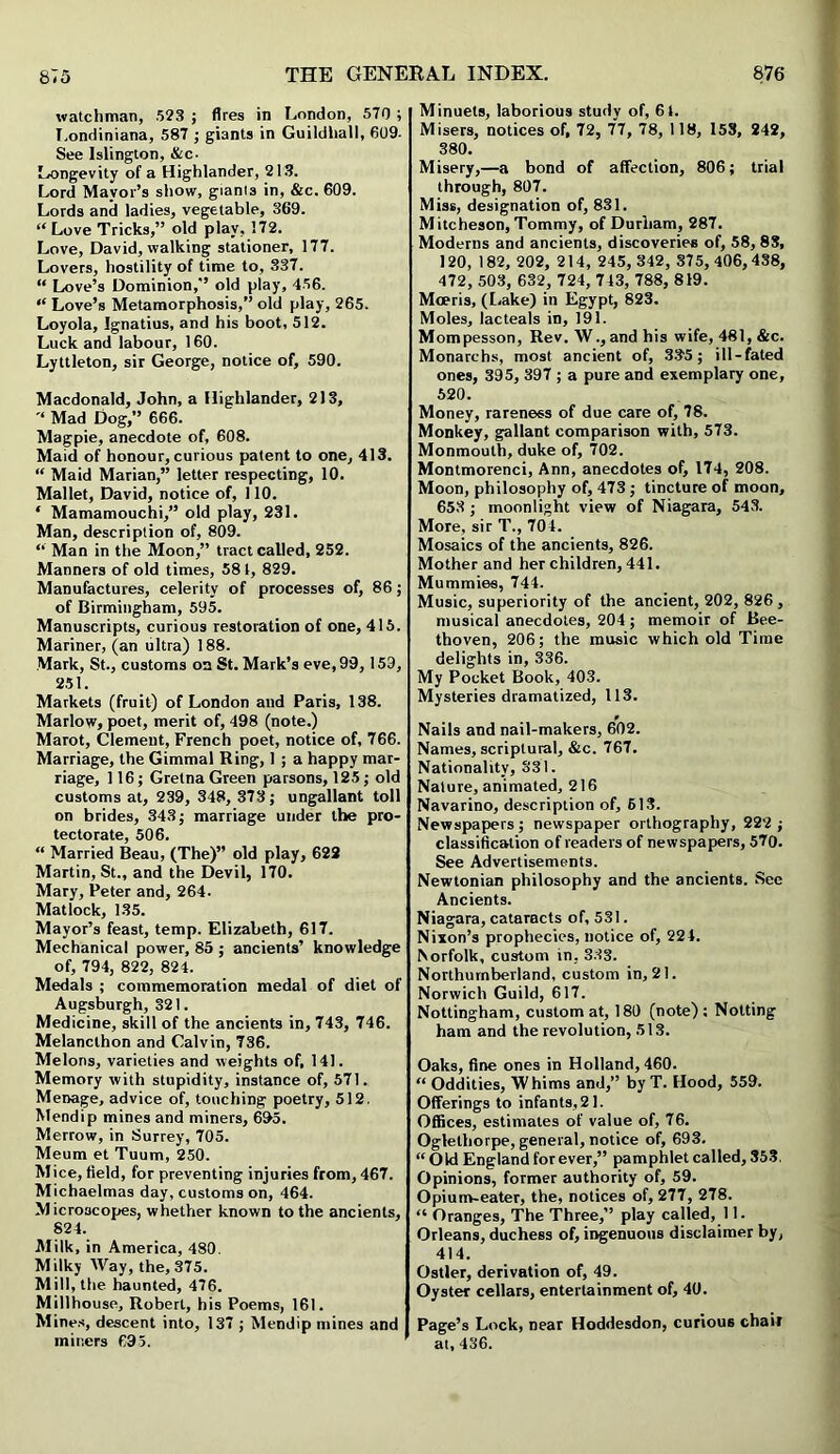 watchman, 523 ; fires in London, 570 ; Londiniana, 587 ; giants in Guildhall, 609- See Islington, &c- Longevity of a Highlander, 213. Lord Mayor’s show, giants in, &c. 609. Lords and ladies, vegetable, 369. “ Love Tricks,” old play, 172. Love, David, walking stationer, 177. Lovers, hostility of time to, 337. “ Love’s Dominion,” old play, 456. “ Love’s Metamorphosis,” old play, 265. Loyola, Ignatius, and his boot, 512. Luck and labour, 160. Lyttleton, sir George, notice of, 590. Macdonald, John, a Highlander, 213, Mad Dog,” 666. Magpie, anecdote of, 608. Maid of honour, curious patent to one, 413. “ Maid Marian,” letter respecting, 10. Mallet, David, notice of, 110. ‘ Mamamouchi,” old play, 231. Man, description of, 809. “ Man in the Moon,” tract called, 252. Manners of old times, 581, 829. Manufactures, celerity of processes of, 86 ; of Birmingham, 595. Manuscripts, curious restoration of one, 415. Mariner, (an ultra) 188. Mark, St., customs on St. Mark’s eve, 99,159, 251. Markets (fruit) of London and Paris, 138. Marlow, poet, merit of, 498 (note.) Marot, Clement, French poet, notice of, 766. Marriage, the Gimmal Ring, 1 ; a happy mar- riage, 116; Gretna Green parsons, 125; old customs at, 239, 348, 373; ungallant toll on brides, 343; marriage under the pro- tectorate, 506. “ Married Beau, (The)” old play, 622 Martin, St., and the Devil, 170. Mary, Peter and, 264. Matlock, 135. Mayor’s feast, temp. Elizabeth, 617. Mechanical power, 85 ; ancients’ knowledge of, 794, 822, 824. Medals ; commemoration medal of diet of Augsburgh, 321. Medicine, skill of the ancients in, 743, 746. Melanclhon and Calvin, 736. Melons, varieties and weights of, 141. Memory with stupidity, instance of, 571. Menage, advice of, touching poetry, 512. Mendip mines and miners, 695. Merrow, in Surrey, 705. Meum et Tuum, 250. Mice, field, for preventing injuries from, 467. Michaelmas day, customs on, 464. Microscopes, whether known to the ancients, 824. Milk, in America, 480. Milky Way, the, 375. Mill, the haunted, 476. Millhouse, Robert, his Poems, 161. Mines, descent into, 137 ; Mendip mines and miners 695. Minuets, laborious study of, 61. Misers, notices of, 72, 77, 78, 118, 153, 242, 380. Misery,—a bond of affection, 806; trial through, 807. Miss, designation of, 831. Mitcheson, Tommy, of Durham, 287. Moderns and ancients, discoveries of, 58, 83, 120, 182, 202, 214, 245,342, 375,406,438, 472, 503, 632, 724, 743, 788, 819. Moeris, (Lake) in Egypt, 823. Moles, lacteals in, 191. Mompesson, Rev. W., and his wife, 481, &c. Monarchs, most ancient of, 335; ill-fated ones, 395, 397 ; a pure and exemplary one, 520. Money, rareness of due care of, 78. Monkey, gallant comparison with, 573. Monmouth, duke of, 702. Montmorenci, Ann, anecdotes of, 174, 208. Moon, philosophy of, 473; tincture of moon, 653 ; moonlight view of Niagara, 543. More, sir T., 704. Mosaics of the ancients, 826. Mother and her children, 441. Mummies, 744. Music, superiority of the ancient, 202, 826, musical anecdotes, 204; memoir of Bee- thoven, 206; the music which old Time delights in, 336. My Pocket Book, 403. Mysteries dramatized, 113. Nails and nail-makers, 602. Names, scriptural, &c. 767. Nationality, 331. Nature, animated, 216 Navarino, description of, 613. Newspapers; newspaper orthography, 222 ; classification of readers of newspapers, 570. See Advertisements. Newtonian philosophy and the ancients. See Ancients. Niagara, cataracts of, 531. Nixon’s prophecies, notice of, 224. Norfolk, custom in, 333. Northumberland, custom in, 21. Norwich Guild, 617. Nottingham, custom at, 180 (note); Nolting ham and the revolution, 513. Oaks, fine ones in Holland, 460. “ Oddities, Whims and,” by T. Hood, 559. Offerings to infants, 21. Offices, estimates of value of, 76. Oglethorpe, general, notice of, 693. “Old England for ever,” pamphlet called, 353, Opinions, former authority of, 59. Opium-eater, the, notices of, 277, 278. “ Oranges, The Three,” play called, 11. Orleans, duchess of, ingenuous disclaimer by, 414. Ostler, derivation of, 49. Oyster cellars, entertainment of, 40. Page’s Lock, near Hoddesdon, curious chair at, 436.