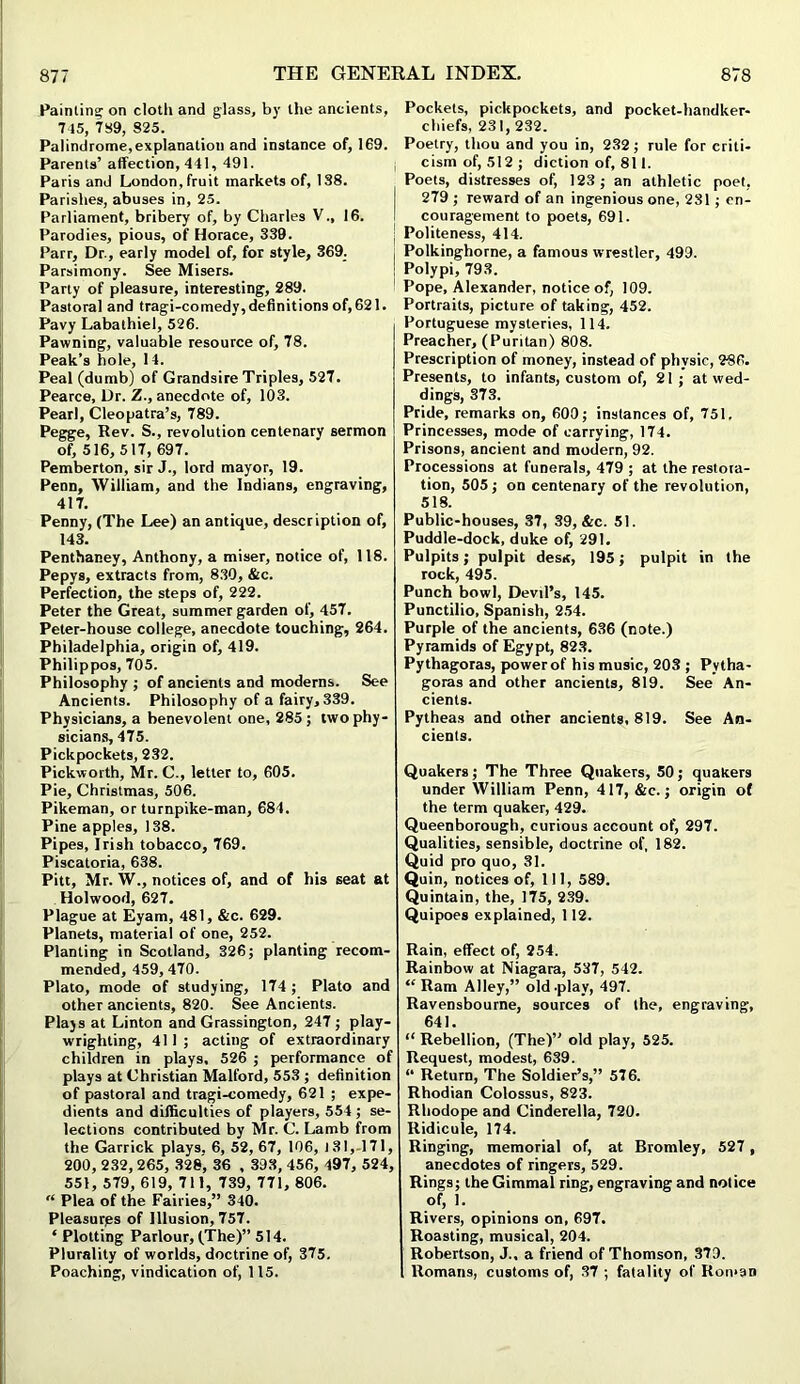 Painting on cloth and glass, by the ancients, 745, 789, 825. Palindrome,explanation and instance of, 169. Parents’ affection, 441, 491. Paris and London, fruit markets of, 138. Parishes, abuses in, 25. Parliament, bribery of, by Charles V., 16. Parodies, pious, of Horace, 339. Parr, Dr., early model of, for style, 369. Parsimony. See Misers. Party of pleasure, interesting, 289. Pastoral and tragi-comedy, definitions of, 621. Pavy Labathiel, 526. Pawning, valuable resource of, 78. Peak’s hole, 14. Peal (dumb) of Grandsire Triples, 527. Pearce, Dr. Z., anecdote of, 103. Pearl, Cleopatra’s, 789. Pegge, Rev. S., revolution centenary sermon of, 516, 517, 697. Pemberton, sir J., lord mayor, 19. Penn, William, and the Indians, engraving, 417. Penny, (The Lee) an antique, description of, 143. Penthaney, Anthony, a miser, notice of, 118. Pepys, extracts from, 830, &c. Perfection, the steps of, 222. Peter the Great, summer garden of, 457. Peter-house college, anecdote touching, 264. Philadelphia, origin of, 419. Philippos, 705. Philosophy ; of ancients and moderns. See Ancients. Philosophy of a fairy, 339. Physicians, a benevolent one, 285; two phy- sicians, 475. Pickpockets, 232. Pickworth, Mr. C., letter to, 605. Pie, Christmas, 506. Pikeman, or turnpike-man, 684. Pine apples, 138. Pipes, Irish tobacco, 769. Piscatoria, 638. Pitt, Mr. W., notices of, and of his seat at Holwood, 627. Plague at Eyam, 481, &c. 629. Planets, material of one, 252. Planting in Scotland, 326; planting recom- mended, 459, 470. Plato, mode of studying, 174 ; Plato and other ancients, 820. See Ancients. Plays at Linton and Grassington, 247; play- wrighting, 411 ; acting of extraordinary children in plays, 526 ; performance of plays at Christian Malford, 553 ; definition of pastoral and tragi-comedy, 621 ; expe- dients and difficulties of players, 554; se- lections contributed by Mr. C. Lamb from the Garrick plays, 6, 52, 67, 106, 131, 171, 200, 232, 265, 328, 36 , 393, 456, 497, 524, 551, 579, 619, 711, 739, 771, 806. “ Plea of the Fairies,” 340. Pleasures of Illusion, 757. ‘ Plotting Parlour, (The)” 514. Plurality of worlds, doctrine of, 375. Poaching, vindication of, 115. Pockets, pickpockets, and pocket-handker- chiefs, 231, 232. Poetry, thou and you in, 232; rule for criti- j cism of, 512; diction of, 811. Poets, distresses of, 123; an athletic poet, 279 ; reward of an ingenious one, 231 ; en- couragement to poets, 691. Politeness, 414. Polkinghorne, a famous wrestler, 499. ! Polypi, 793. Pope, Alexander, notice of, 109. Portraits, picture of taking, 452. Portuguese mysteries, 114. Preacher, (Puritan) 808. Prescription of money, instead of physic, 286. Presents, to infants, custom of, 21; at wed- dings, 373. Pride, remarks on, 600; instances of, 751. Princesses, mode of carrying, 174. Prisons, ancient and modern, 92. Processions at funerals, 479 ; at the restora- tion, 505; on centenary of the revolution, 518. Public-houses, 37, 39, &c. 51. Puddle-dock, duke of, 291. Pulpits; pulpit desk, 195; pulpit in the rock, 495. Punch bowl, Devil’s, 145. Punctilio, Spanish, 254. Purple of the ancients, 636 (note.) Pyramids of Egypt, 823. Pythagoras, power of his music, 203 ; Pytha- goras and other ancients, 819. See An- cients. Pytheas and other ancients, 819. See An- cients. Quakers; The Three Quakers, 50; quakers under William Penn, 417, &c.; origin of the term quaker, 429. Queenborough, curious account of, 297. Qualities, sensible, doctrine of, 182. Quid pro quo, 31. Quin, notices of. 111, 589. Quintain, the, 175, 239. Quipoes explained, 112. Rain, effect of, 254. Rainbow at Niagara, 537, 542. “ Ram Alley,” old-play, 497. Ravensbourne, sources of the, engraving, 641. “ Rebellion, (The)” old play, 525. Request, modest, 639. “ Return, The Soldier’s,” 576. Rhodian Colossus, 823. Rhodope and Cinderella, 720. Ridicule, 174. Ringing, memorial of, at Bromley, 527 , anecdotes of ringers, 529. Rings; iheGimmal ring, engraving and notice of, 1. Rivers, opinions on, 697. Roasting, musical, 204. Robertson, J., a friend of Thomson, 379. Romans, customs of, 37 ; fatality of Roman