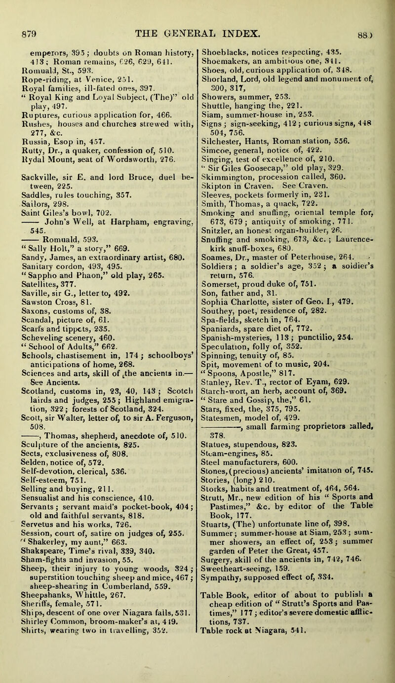 emperors, 393 ; doubts on Roman history, 4)3; Roman remains, 626, 629, 641. Romuald, St., 593. Rope-riding, at Venice, 251. Royal families, ill-fated ones, 397. “ Royal King and Loyal Subject, (The)” old play, 497. Ruptures, curious application for, 466. Rushes, houses and churches strewed with, 277, &c. Russia, Esop in, 457. Rutty, Dr., a quaker, confession of, 510. Rydal Mount, seat of Wordsworth, 276. Sackville, sir E. and lord Bruce, duel be- tween, 225. Saddles, rules touching, 357. Sailors, 298. Saint Giles’s bowl, 702. John’s Well, at Harpham, engraving, 545. Romuald, 593. “ Sally Holt,” a story,” 669. Sandy, James, an extraordinary artist, 680. Sanitary cordon, 493, 495. “Sappho and Phaon,” old play, 265. Satellites, 377. Saville, sir G., letter to, 492. Sawston Cross, 81. Saxons, customs of, 38. Scandal, picture of, 61. Scarfs and tippets, 235. Scheveling scenery, 460. “ School of Adults,” 662. Schools, chastisement in, 174; schoolboys’ anticipations of home, 268. Sciences and arts, skill of tthe ancients in.— See Ancients. Scotland, customs in, 23, 40, 143 ; Scotch lairds and judges, 255 ; Highland emigra- tion, 322 ; forests of Scotland, 324. Scott, sir Walter, letter of, to sir A. Ferguson, 508. , Thomas, shepherd, anecdote of, 510. Sculpture of the ancienls, 825. Sects, exclusiveness of, 808. Selden, notice of, 572. Self-devotion, clerical, 536. Self-esteem, 751. Selling and buying, 211. Sensualist and his conscience, 410. Servants; servant maid’s pocket-book, 404; old and faithful servants, 818. Servetus and his works, 726. Session, court of, satire on judges of, 255. ,l Shakerley, my aunt,” 663. Shakspeare, Time’s rival, 339, 340. Sham-fights and invasion, 55. Sheep, their injury to young woods, 324; superstition touching sheep and mice, 467; sheep-shearing in Cumberland, 559. Sheepshanks, Whittle, 267. Sheriffs, female, 571. Ships, descent of one over Niagara falls, 531. Shirley Common, broom-maker’s at, 4 19. Shirts, wearing two in travelling, 352. Shoeblacks, notices respecting, 435. Shoemakers, an ambitious one, 311. Shoes, old, curious application of, 318. Shorland, Lord, old legend and monument of, 300, 317, Showers, summer, 253. Shuttle, hanging the, 221. Siam, summer-house in, 253. Signs ; sign-seeking, 412 ; curious signs, 448 504, 756. Silchester, Hants, Roman station, 556. Simcoe, general, notice of, 422. Singing, lest of excellence of, 210. Sir Giles Goosecap,” old play, 329. Skimmington, procession called, 360. Skipton in Craven. See Craven. Sleeves, pockets formerly in, 231. Smith, Thomas, a quack, 722. Smoking and snuffing, oriental temple for, 673, 679 ; antiquity of smoking, 771. Snitzler, an honest organ-builder, 26. Snuffing and smoking, 673, &c. ; Laurence- kirk snuff-boxes, 680. Soames, Dr., master of Peterhouse, 264. Soldiers ; a soldier’s age, 352 ; a soldier’s return, 576. Somerset, proud duke of, 751. Son, father and, 31. Sophia Charlotte, sister of Geo. I., 479. Southey, poet, residence of, 282. Spa-fields, sketch in, 764. Spaniards, spare diet of, 772. Spanish-mysteries, 113; punctilio, 254. Speculation, folly of, 352. Spinning, tenuity of, 85. Spit, movement of to music, 204. “ Spoons, Apostle,” 817. Stanley, Rev. T., rector of Eyam, 629. Starch-wort, an herb, account of, 369. “ Stare and Gossip, the,” 61. Stars, fixed, the, 375, 795. Statesmen, model of, 429. ——■, small farming proprietors railed, 378. Statues, stupendous, 823. Sluam-engines, 85. Steel manufacturers, 600. Stones,(precious) ancients’ imitation of, 745. Stories, (long) 210. Storks, habits and treatment of, 464, 564. Strutt, Mr., new edition of his “ Sports and Pastimes,” &c. by editor of the Table Book, 177. Stuarts, (The) unfortunate line of, 398. Summer; summer-house at Siam, 253 ; sum- mer showers, an effect of, 253; summer garden of Peter the Great, 457. Surgery, skill of the ancients in, 742, 746. Sweetheart-seeing, 159. Sympathy, supposed effect of, 334. Table Book, editor of about to publish a cheap edition of “ Strutt’s Sports and Pas- times,” 177; editor’s severe domestic afflic- tions, 737. Table rock at Niagara, 541.