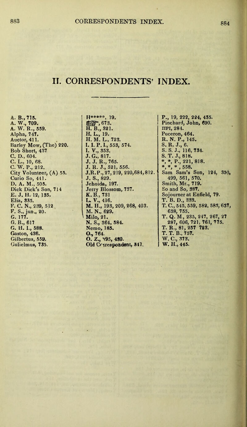 884 II. CORRESPONDENTS’ A. B., 715. A. W., 709. 673. ‘ A. W. R., 559. H. B., 321. Alpha, 747. H. L., 19. Auctor, 411. H. M. L., 723. Barley Mow, (The) 220. I. I. P. I., 553, 574. Bob Short, 437 I. V., 353. C. D., 604. J. G., 817. C. L., 10, 68. J. J. R., 765. C. W. P., 212. J. R. J., 521, 556. City Volunteer, (A) 55. J.R.P., 27, 219, 220,684,812. Curio So, 441. J. S., 829. D. A. M., 505. Jehoida, 197. Dick Dick’s Son, 714 Jerry Blossom, 737. E. J. H. 12, 135. K.B., 731 Elia, 335. L. V., 416. F. C. N., 239, 512 , M. II., 193, 209, 268, 403. F. S., jun„ 20. M. N., 629. G. 177. ' Milo, 21. G. B., 617 N. S., 364, 584. G. H. I., 588. Nemo, 185. Gaston, 436. O, 764. Gilbertus, 559. O. Z., 895, 480. Gulielmus, 735. Old Correspondent, 347. INDEX. P., 19, 222, 224, 455. Pinchard, John, 690. IIPI, 284. Puceron, 464. R. N. P., 145. S. R. J., 6. S. S. J„ 116, 734. S. T. J., 818. *, *, P., 221, 818. *,*,*, 558. Sam Sam’s Son, 124, 350, 499, 561, 570. Smith, Mr., 719. So and So, 387. Sojourner at Enfield, 79. T. B. D„ 333. T. C., 545, 559, 582, 583, 637, 638, 755. T. Q. M, 235, 247, 267, 27 287, 606, 721, 761, 775. T. R., 81, 257 723. T. T. B., 757. W. C., 373. W. H., 445.