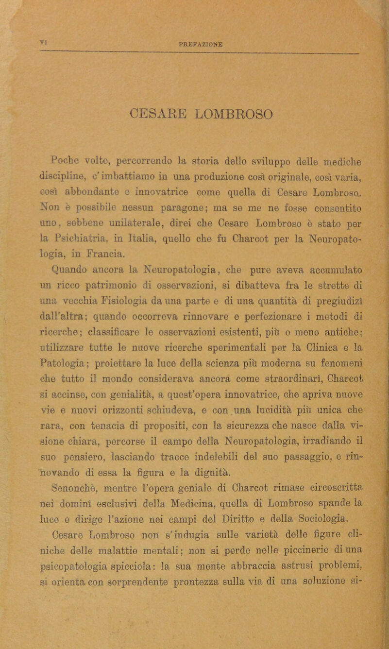 TJ CESARE LOMBROSO Poche volte, percorrendo la storia dello sviluppo delle mediche discipline, e’ imbattiamo in una produzione così originale, così varia, così abbondante e innovatrice come quella di Cesare Lombroso.. Non è possibile nessun paragone; ma se me ne fosse consentito uno, sebbene unilaterale, direi che Cesare Lombroso è stato per la Psichiatria, in Italia, quello che fu Charcot per la Neuropato- logia, in Francia. Quando ancora la Neuropatologia, che pure aveva accumulato un ricco patrimonio di osservazioni, si dibatteva fra le strette di una vecchia Fisiologia da una parte e di una quantità di pregiudizi dall’altra; quando occorreva rinnovare e perfezionare i metodi di ricerche; classificare le osservazioni esistenti, più o meno antiche; utilizzare tutte le nuove ricerche sperimentali per la Clinica e la Patologia ; proiettare la luce della scienza più moderna su fenomeni che tutto il mondo considerava ancora come straordinari, Charcot si accinse, con genialità, a quest’opera innovatrice, che apriva nuove vie e nuovi orizzonti schiudeva, e con una lucidità più unica che rara, con tenacia di propositi, con la sicurezza che nasce dalla vi- sione chiara, percorse il campo della Neuropatologia, irradiando il suo pensiero, lasciando tracce indelebili del suo passaggio, e rin- novando di essa la figura e la dignità. Senonchè, mentre l’opera geniale di Charcot rimase circoscritta nei domini esclusivi della Medicina, quella di Lombroso spande la luce e dirige l’azione nei campi del Diritto e della Sociologia. Cesare Lombroso non s’indugia sulle varietà delle figure cll- niche delle malattie mentali ; non si perde nelle piccinerie di una psicopatologia spicciola : la sua mente abbraccia astrusi problemi, si orienta con sorprendente prontezza sulla via di una soluzione si-