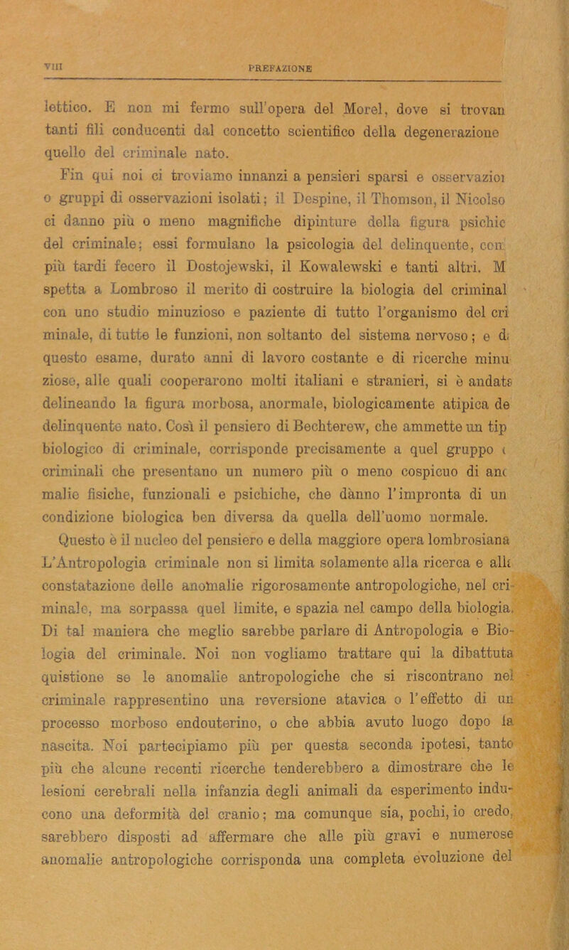 viti lettico. E non mi fermo sull’opera del Morel, dove si trovan tanti fili conducenti dal concetto scientifico della degenerazione quello del criminale nato. Fin qui noi ci troviamo innanzi a pensieri sparsi e osservazioi o gruppi di osservazioni isolati: il Despine, il Thomson, il Nicolso ci danno piu o meno magnifiche dipinture della figura psichic del criminale: essi formulano la psicologia del delinquente, con piu tardi fecero il Dostojewski, il Kowaletvski e tanti altri. M spetta a Lombroso il merito di costruire la biologia del criminal con uno studio minuzioso e paziente di tutto l’organismo del cri minale, di tutte le funzioni, non soltanto del sistema nervoso ; e d, questo esame, durato anni di lavoro costante e di ricerche minu zioso, alle quali cooperarono molti italiani e stranieri, si è andate delineando la figura morbosa, anormale, biologicamente atipica de delinquente nato. Così il pensiero di Bechterew, che ammette un tip biologico di criminale, corrisponde precisamente a quel gruppo t criminali che presentano un numero più o meno cospicuo di anc malie fisiche, funzionali e psichiche, che danno l’impronta di un condizione biologica ben diversa da quella dell’uomo normale. Questo è il nucleo del pensiero e della maggiore opera lombrosiana L’Antropologia criminale non si limita solamente alla ricerca e alk constatazione delle anomalie rigorosamente antropologiche, nel cri minale, ma sorpassa quel limite, e spazia nel campo della biologia. Di tal maniera che meglio sarebbe parlaro di Antropologia e Bio- logia del criminale. Noi non vogliamo trattare qui la dibattuta questione se le anomalie antropologiche che si riscontrano nei criminale rappresentino una reversione atavica o l’effetto di un processo morboso endouterino, o che abbia avuto luogo dopo la nascita. Noi partecipiamo più per questa seconda ipotesi, tanto più che alcune recenti ricerche tenderebbero a dimostrare che le lesioni cerebrali nella infanzia degli animali da esperimento indu- cono una deformità dei cranio; ma comunque sia, pochi, io credo, sarebbero disposti ad affermare che alle più gravi e numerose anomalie antropologiche corrisponda una completa evoluzione del