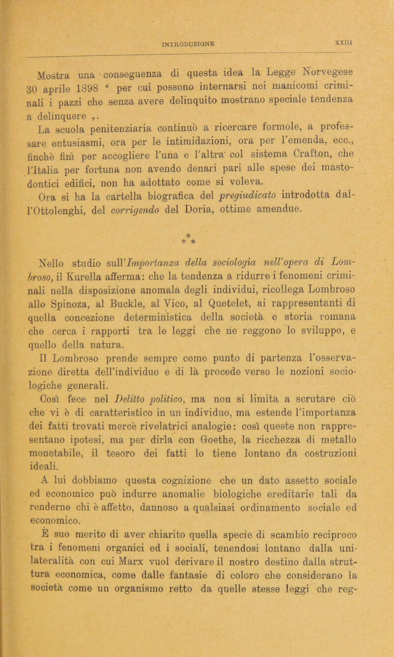 Mostra una conseguenza di questa idea la Legge Norvegese 30 aprile 1898 “ per cui possono internarsi nei manicomi crimi- nali i pazzi che senza avere delinquilo mostrano speciale tendenza a delinquere La scuola penitenziaria continuò a ricercare forinole, a profes- sare entusiasmi, ora per le intimidazioni, ora per l’emenda, ecc., finche finì per accogliere l’una e l’altra' col sistema Crafton, che l’Italia per fortuna non avendo denari pari alle spese dei masto- dontici edifici, non ha adottato come si voleva. Ora si ha la cartella biografica del pregiudicato introdotta dal- l’Ottolenghi, del corrigendo del Doria, ottime amendue. * * * Nello studio sulVImportanza della sociologia nell'opera di Lom- broso,, il Kurella afferma: che la tendenza a ridurre i fenomeni crimi- nali nella disposizione anomala degli individui, ricollega Lombroso allo Spinoza, al Buckle, al Vico, al Quetelet, ai rappresentanti di quella concezione deterministica della società e storia romana che cerca i rapporti tra le leggi che ne reggono lo sviluppo, e quello della natura. Il Lombroso prende sempre come punto di partenza l’osserva- zione diretta dell’individuo e di là procede verso le nozioni socio- logiche generali. Così fece nel Delitto politico, ma non si limita a scrutare ciò che vi è di caratteristico in un individuo, ma estende l’importanza dei fatti trovati mercè rivelatrici analogie : così queste non rappre- sentano ipotesi, ma per dirla con Goethe, la ricchezza di metallo monetabile, il tesoro dei fatti lo tiene lontano da costruzioni ideali. A lui dobbiamo questa cognizione che un dato assetto sociale ed economico può indurre anomalie biologiche ereditarie tali da renderne chi è affetto, dannoso a qualsiasi ordinamento sociale ed economico. È suo merito di aver chiarito quella specie di scambio reciproco tra i fenomeni organici ed i sociali, tenendosi lontano dalla uni- lateralità con cui Marx vuol derivare il nostro destino dalia strut- tura economica, come dalle fantasie di coloro che considerano la società come un organismo retto da quelle stesse leggi che reg-