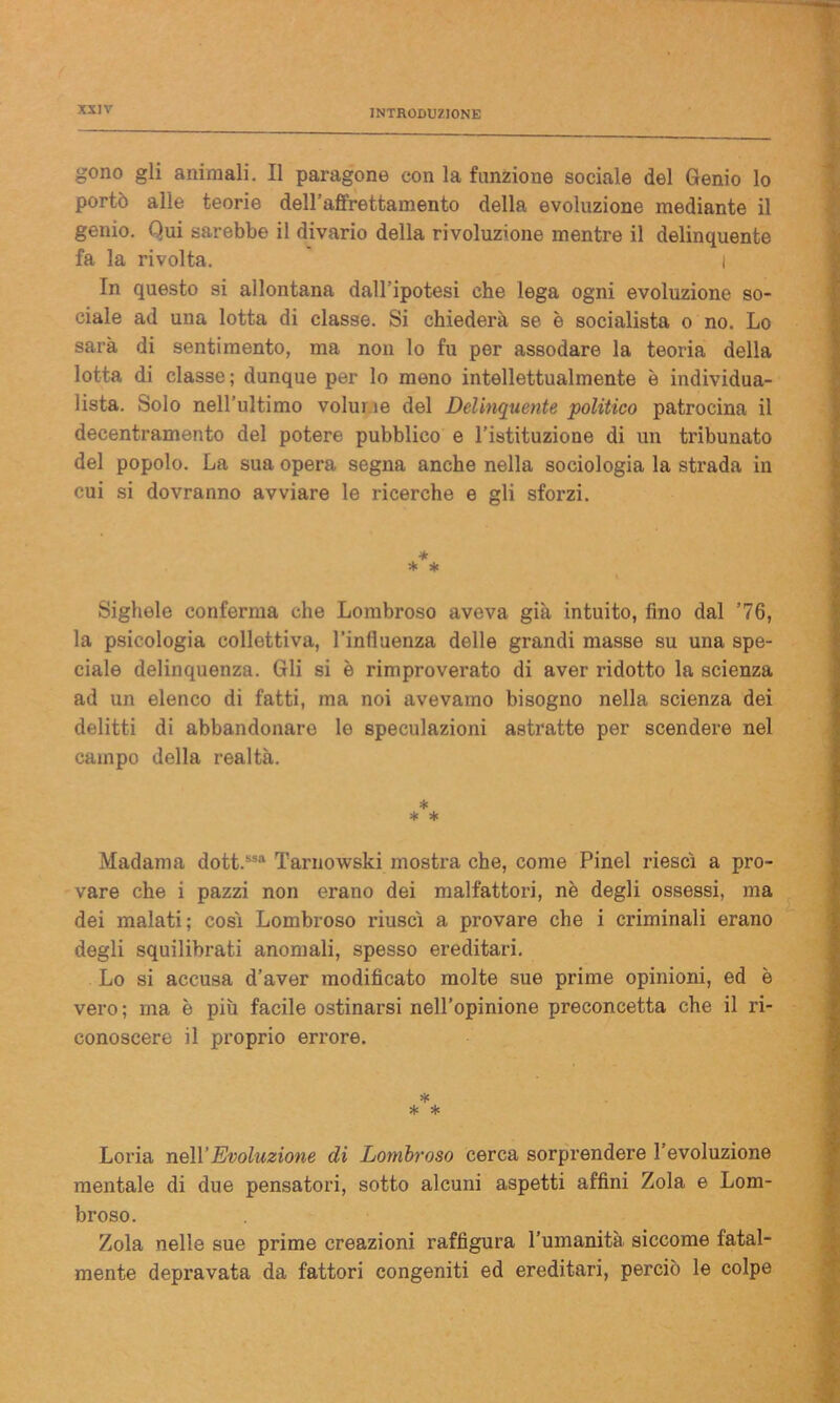 gono gli animali. Il paragone con la funzione sociale del Genio lo portò alle teorie dell’affrettamento della evoluzione mediante il genio. Qui sarebbe il divario della rivoluzione mentre il delinquente fa la rivolta. i In questo si allontana dall’ipotesi che lega ogni evoluzione so- ciale ad una lotta di classe. Si chiederà se è socialista o no. Lo sarà di sentimento, ma non lo fu per assodare la teoria della lotta di classe; dunque per lo meno intellettualmente è individua- lista. Solo nell’ultimo volume del Delinquente politico patrocina il decentramento del potere pubblico e l’istituzione di un tribunato del popolo. La sua opera segna anche nella sociologia la strada in cui si dovranno avviare le ricerche e gli sforzi. * * * Sigitele conferma che Lombroso aveva già intuito, fino dal ’76, la psicologia collettiva, l’influenza delle grandi masse su una spe- ciale delinquenza. Gli si è rimproverato di aver ridotto la scienza ad un elenco di fatti, ma noi avevamo bisogno nella scienza dei delitti di abbandonare le speculazioni astratte per scendere nel campo della realtà. * * * Madama dott.ssa Tarnowski mostra che, come Pinel riesci a pro- vare che i pazzi non erano dei malfattori, nè degli ossessi, ma dei malati; cosi Lombroso i-iusci a provare che i mulinali erano degli squilibrati anomali, spesso ereditari. Lo si accusa d’aver modificato molte sue prime opinioni, ed è vero; ma è più facile ostinarsi nell’opinione preconcetta che il ri- conoscere il proprio errore. * * * Loria nell’Evoluzione di Lombroso cerca sorprendere l’evoluzione mentale di due pensatori, sotto alcuni aspetti affini Zola e Lom- broso. Zola nelle sue prime creazioni raffigura l’umanità siccome fatal- mente depravata da fattori congeniti ed ereditari, perciò le colpe