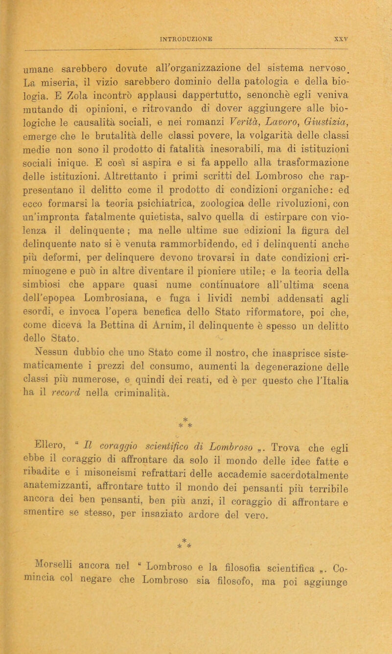 umane sarebbero dovute all'organizzazione del sistema nervoso. La miseria, il vizio sarebbero dominio della patologia e della bio- logia. E Zola incontrò applausi dappertutto, senonchè egli veniva mutando di opinioni, e ritrovando di dover aggiungere alle bio- logiche le causalità sociali, e nei romanzi Verità, Lavoro, Giustizia, emerge che le brutalità delle classi povere, la volgarità delle classi medie non sono il prodotto di fatalità inesorabili, ma di istituzioni sociali inique. E cosi si aspira e si fa appello alla trasformazione delle istituzioni. Altrettanto i primi scritti del Lombroso che rap- presentano il delitto come il prodotto di condizioni organiche: ed ecco formarsi la teoria psichiatrica, zoologica delle rivoluzioni, con un’impronta fatalmente quietista, salvo quella di estirpare con vio- lenza il delinquente ; ma nelle ultime sue edizioni la figura del delinquente nato si è venuta rammorbidendo, ed i delinquenti anche più deformi, per delinquere devono trovarsi in date condizioni cri- minogene e può in altre diventare il pioniere utile; e la teoria della simbiosi che appare quasi nume continuatore all’ultima scena dell’epopea Lombrosiana, e fuga i lividi nembi addensati agli esordi, e invoca l’opera benefica dello Stato riformatore, poi che, come diceva la Bettina di Arnim, il delinquente è spesso un delitto dello Stato. Nessun dubbio che uno Stato come il nostro, che inasprisce siste- maticamente i prezzi del consumo, aumenti la degenerazione delle classi più numerose, e quindi dei reati, ed è per questo che l’Italia ha il record nella criminalità. * * * Ellero, “ Il coraggio scientifico di Lombroso „. Trova che egli ebbe il coraggio di affrontare da solo il mondo delle idee fatte e ribadite e i misoneismi refrattari delle accademie sacerdotalmente anatemizzanti, affrontare tutto il mondo dei pensanti più terribile ancora dei ben pensanti, ben più anzi, il coraggio di affrontare e smentire se stesso, per insaziato ardore del vero. * * * Moi selli ancora nel “ Lombroso e la filosofia scientifica „. Co- mincia col negare che Lombroso sia filosofo, ma poi aggiunge