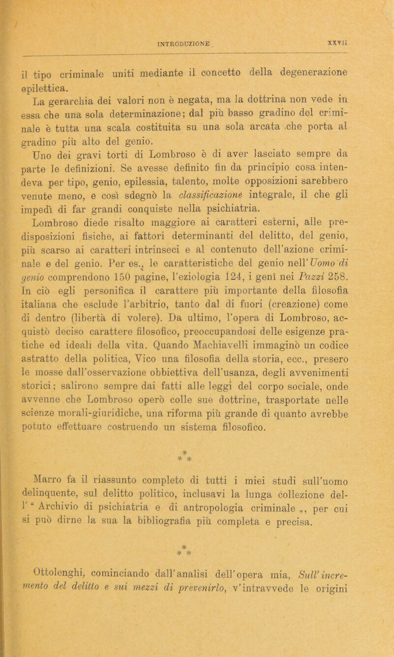 il tipo criminale uniti mediante il concetto della degenerazione epilettica. La gerarchia dei valori non è negata, ma la dottrina non vede in essa che una sola determinazione; dal più basso gradino del crimi- nale è tutta una scala costituita su una sola arcata che porta al gradino più alto del genio. Uno dei gravi torti di Lombroso è di aver lasciato sempre da parte le definizioni. Se avesse definito fin da principio cosa inten- deva per tipo, genio, epilessia, talento, molte opposizioni sarebbero venute meno, e così sdegnò la classificazione integrale, il che gli impedì di far grandi conquiste nella psichiatria. Lombroso diede risalto maggiore ai caratteri esterni, alle pre- disposizioni fisiche, ai fattori determinanti del delitto, del genio, più scarso ai caratteri intrinseci e al contenuto dell’azione crimi- nale e del genio. Per es^ le caratteristiche del genio nell’ Uomo di genio comprendono 150 pagine, l’eziologia 124, i geni nei Pazzi 258. In ciò egli personifica il carattere più importante della filosofia italiana che esclude l’arbitrio, tanto dal di fuori (creazione) come di dentro (libertà di volere). Da ultimo, l’opera di Lombroso, ac- quistò deciso carattere filosofico, preoccupandosi delle esigenze pra- tiche ed ideali della vita. Quando Machiavelli immaginò un codice astratto della politica, Vico una filosofia della storia, ece., presero le mosse dall’osservazione obbiettiva dell’usanza, degli avvenimenti storici; salirono sempre dai fatti alle leggi del corpo sociale, onde avvenne che Lombroso operò colle sue dottrine, trasportate nelle scienze morali-giuridiche, una riforma più grande di quanto avrebbe potuto effettuare costruendo un sistema filosofico. * * * Marro fa il riassunto completo di tutti i miei studi sull'uomo delinquente, sul delitto politico, inclusavi la lunga collezione del- 1 u Archivio di psichiatria e di antropologia criminale „, per cui si può dirne la sua la bibliografia più completa e precisa. * * # Ottolenghi, cominciando dall’analisi dell’opera mia, Sull*incre- mento del delitto e sui mezzi di prevenirlo, v’intravvede le origini