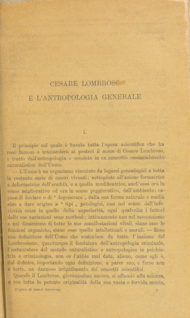 E L’ANTROPOLOGIA GENERALE I. Il principio sul quale è basata tutta 1 opera scientifica che ha reso famoso e tramanderà ai posteri il nome di Cesare Lombroso, è tratto dall’antropologia e consiste in un concetto essenzialmente naturalistico dell’Como. — L’Uomo è un organismo vincolato da legami genealogici a tutta la restante serie di esseri viventi ; sottoposto all’azione formatrice o deformatrice dell’eredità, e a quella modificatrice, anch’essa ora in senso migliorativo ed ora in senso peggiorativo, dell’ambiente; ca- pace di deviare o di “ degenerare „ dalla sua forma naturale o media sino a dare origine a “ tipi „ patologici, cosi nel senso dell’infe- riorità come in quello della superiorità, ogni qualvolta i fattori delle sue variazioni sono morbosi ; intimamente uno nel meccanismo e nel dinamismo di tutte le sue manifestazioni vitali, siano esse le funzioni organiche, siano esse quelle intellettuali e morali. — Ecco una definizione dell’Uomo che scatur isce da tutto l’insieme del Lombrosismo, quantunque il fondatore dell’antropologia criminale, i’instauratore del metodo naturalistico o antropologico in psichia- tria e criminologia, non ce l’abbia mai data, alieno, come egli è, dal definire, importando ogni definizione, a parer suo, e forse non a torto, un dannoso irrigidimento dei concetti scientifici. Quando il Lombroso, giovanissimo ancora, si affacciò alla scienza, e con tutta la potente originalità della sua vasta e fervida mente,