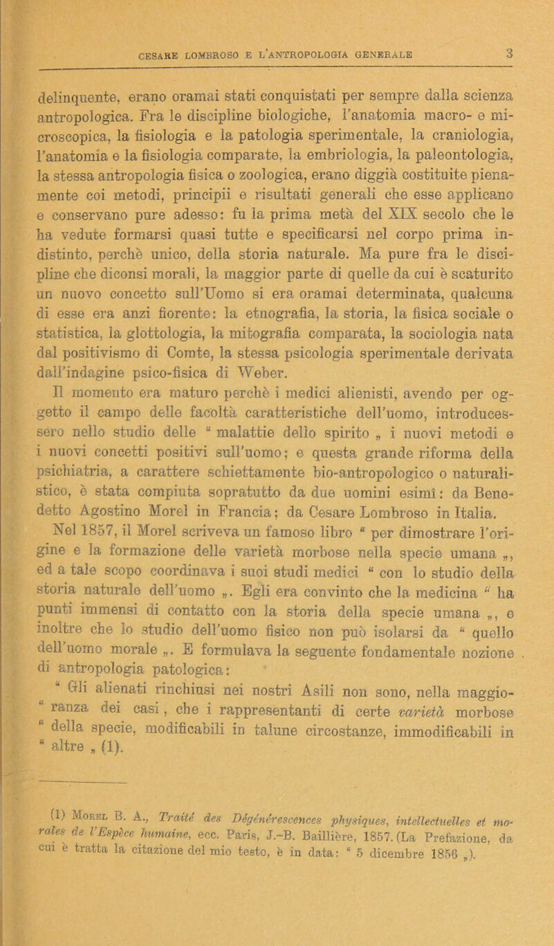 delinquente, erano oramai stati conquistati per sempre dalla scienza antropologica. Fra le discipline biologiche, l’anatomia macro- e mi- croscopica, la fisiologia e la patologia sperimentale, la craniologia, l’anatomia e la fisiologia comparate, la embriologia, la paleontologia, la stessa antropologia fisica o zoologica, erano diggià costituite piena- mente coi metodi, principii e risultati generali che esse applicano e conservano pure adesso: fu la prima metà del XIX secolo che le ha vedute formarsi quasi tutte e specificarsi nel corpo prima in- distinto, perchè unico, della storia naturale. Ma pure fra le disci- pline che diconsi morali, la maggior parte di quelle da cui è scaturito un nuovo concetto sull’Uomo si era oramai determinata, qualcuna di esse era anzi fiorente: la etnografia, la storia, la fisica sociale o statistica, la glottologia, la autografia comparata, la sociologia nata dal positivismo di Corate, la stessa psicologia sperimentale derivata dall’indagine psico-fìsica di Weber. Il momento era maturo perchè i medici alienisti, avendo per og- getto il campo delle facoltà caratteristiche dell’uomo, introduces- sero nello studio delle “ malattie dello spirito „ i nuovi metodi e i nuovi concetti positivi sull’uomo; e questa grande riforma della psichiatria, a carattere schiettamente bio-antropologico o naturali- stico, è stata compiuta sopratutto da due uomini esimi : da Bene- detto Agostino Morel in Francia ; da Cesare Lombroso in Italia. Nel 1857, il Morel scriveva un famoso libro “ per dimostrare l’ori- gine e la formazione delle varietà morbose nella specie umana ed a tale scopo coordinava i suoi studi medici “ con lo studio della storia naturale dell’uomo Egli era convinto che la medicina “ ha punti immensi di contatto con la storia della specie umana „, e inoltre che io studio dell’uomo fisico non può isolarsi da “ quello dell uomo morale E formulava la seguente fondamentale nozione di antropologia patologica: Gli alienati rinchiusi nei nostri Asili non sono, nella maggio- ranza dei casi, che i rappresentanti di certe varietà morbose della specie, modificabili in talune circostanze, immodificabili in “ altre „ II). vi) Morel B. A., Traiti des Dégénérescences physiques, intellectuelles et mo- rale* de VEspèce humaine, ecc. Paris, J.-B. Bailliòre, 1857. (La Prefazione, da cui è tratta la citazione del mio testo, è in data: * 5 dicembre 1856 )