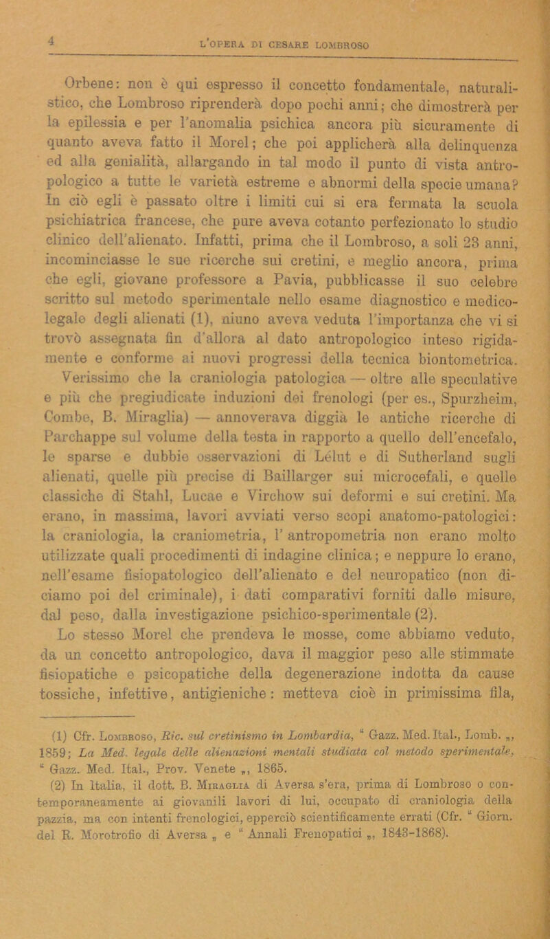 Orbene: non è qui espresso il concetto fondamentale, naturali- stico, che Lombroso riprenderà dopo pochi anni; che dimostrerà per la epilessia e per ranomalia psichica ancora più sicuramente di quanto aveva fatto il Moi'el ; che poi applicherà alla delinquenza ed alia genialità, allargando in tal modo il punto di vista antro- pologico a tutte le varietà estreme e abnormi della specie umana? In ciò egli è passato oltre i limiti cui si era fermata la scuola psichiatrica francese, che pure aveva cotanto perfezionato lo studio clinico dell’alienato. Infatti, prima che il Lombroso, a soli 23 anni, incominciasse le sue ricerche sui cretini, e meglio ancora, prima che egli, giovane professore a Pavia, pubblicasse il suo celebre scritto sul metodo sperimentale nello esame diagnostico e medico- legale degli alienati (1), niuno aveva veduta l’importanza che vi si trovò assegnata fin d’allora al dato antropologico inteso rigida- mente e conforme ai nuovi progressi della tecnica biontometrica. Verissimo che la craniologia patologica — oltre alle speculative e più che pregiudicate induzioni dei frenologi (per es., Spurzheim, Combe, B. Miraglia) — annoverava diggià le antiche ricerche di Parchappe sul volume della testa in rapporto a quello dell’encefalo, le sparse e dubbie osservazioni di Lélut e di Sutherland sugli alienati, quelle più precise di Baillarger sui microcefali, e quelle classiche di Stalli. Lucae e Virchow sui deformi e sui cretini. Ma erano, in massima, lavori avviati verso scopi anatomo-patologici : la craniologia, la craniometria, 1’ antropometria non erano molto utilizzate quali procedimenti di indagine clinica; e neppure lo erano, nell’esame tìsiopatologico dell’alienato e del neuropatico (non di- ciamo poi del criminale), i dati comparativi forniti dalle misure, dal peso, dalla investigazione psichico-sperimentale (2). Lo stesso More! che prendeva le mosse, come abbiamo veduto, da un concetto antropologico, dava il maggior peso alle stimmate fisiopatiche e psicopatiche della degenerazione indotta da cause tossiche, infettive, antigieniche: metteva cioè in primissima fila, (1) Cfr. Lombroso, Rie. sul cretinismo in Lombardia, “ Gazz. Med. Ital., Lomb. 1859; La Med. legale delle alienazioni ■mentali studiata col metodo sperimentale, “ Gazz. Med. Ifcal., Prov. Venete 1865. (2) In Italia, il dott. B. Miraglia di Aversa s’era, prima di Lombroso o con- temporaneamente ai giovanili lavori di lui, occupato di craniologia della pazzia, ma con intenti frenologici, epperciò scientificamente errati (Cfr.  Giorn. del R. Morotrofio di Aversa „ e Annali Frenopatici „, 1843-1868).