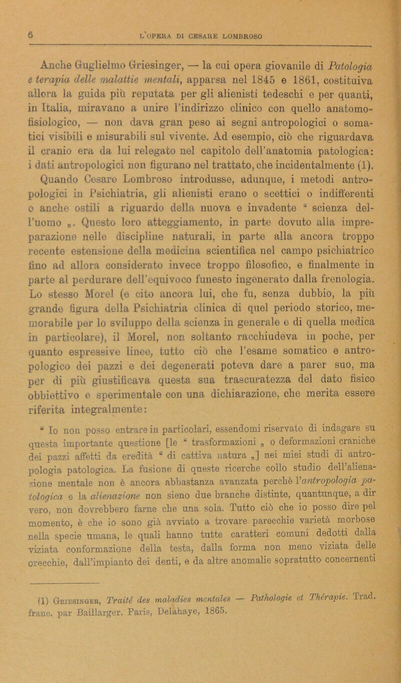 Anche Guglielmo Griesinger, — la cui opera giovanile di Patologia e tempia delle malattie mentali, apparsa nel 1845 e 1861, costituiva allora la guida più reputata per gli alienisti tedeschi e per quanti, in Italia, miravano a unire l’indirizzo clinico con quello anatomo- fisiologico, — non dava gran peso ai segni antropologici o soma- tici visibili e misurabili sul vivente. Ad esempio, ciò che riguardava il cranio era da lui relegato nel capitolo dell’anatomia patologica: i dati antropologici non figurano nel trattato, che incidentalmente (1). Quando Cesare Lombroso introdusse, adunque, i metodi antro- pologici in Psichiatria, gli alienisti erano o scettici o indifferenti o anche ostili a riguardo della nuova e invadente “ scienza del- l’uomo Questo loro atteggiamento, in parte dovuto alla impre- parazione nelle discipline naturali, in parte alla ancora troppo recente estensione della medicina scientifica nel campo psichiatrico fino ad allora considerato invece troppo filosofico, e finalmente in parte al perdurare dell’equivoco funesto ingenerato dalla frenologia. Lo stesso Morel (e cito ancora lui, che fu, senza dubbio, la piìi grande figura della Psichiatria clinica di quel periodo storico, me- morabile per lo sviluppo della scienza in generale e di quella medica in particolare), il Morel, non soltanto racchiudeva in poche, per quanto espressive linee, tutto ciò che l’esame somatico e antro- pologico dei pazzi e dei degenerati poteva dare a parer suo, ma per di più giustificava questa sua trascuratezza del dato fisico obbiettivo e sperimentale con una dichiarazione, che merita essere riferita integralmente: “ Io non posso entrare in particolari, essendomi riservato di indagare su questa importante questione [le “ trasformazioni „ o deformazioni craniche dei pazzi affetti da eredità “ di cattiva natura „] nei miei studi di antro- pologia. patologica. La fusione di queste ricerche collo studio dell’aliena- 7,ione mentale non è ancora abbastanza avanzata perchè Yantropologia pa- tologica e la alienazione non sieno due branche distinte, quantunque, a dir vero, non dovrebbero farne che una sola. Tutto ciò che io posso dire pel momento, è che io sono già avviato a trovare parecchie varietà morbose nella specie umana, le quali hanno tutte carattei'i comuni, dedotti dalla viziata conformazione della testa, dalla torma non meno viziata delle orecchie, dall’impianto dei denti, e da altre anomalie sopratutto concernenti (1) Griesinger, Traiti des maladies mcntales — Pathologie et Thérapie. Trad. frano, par Baillarger. Paris, Delahaye, 1865.