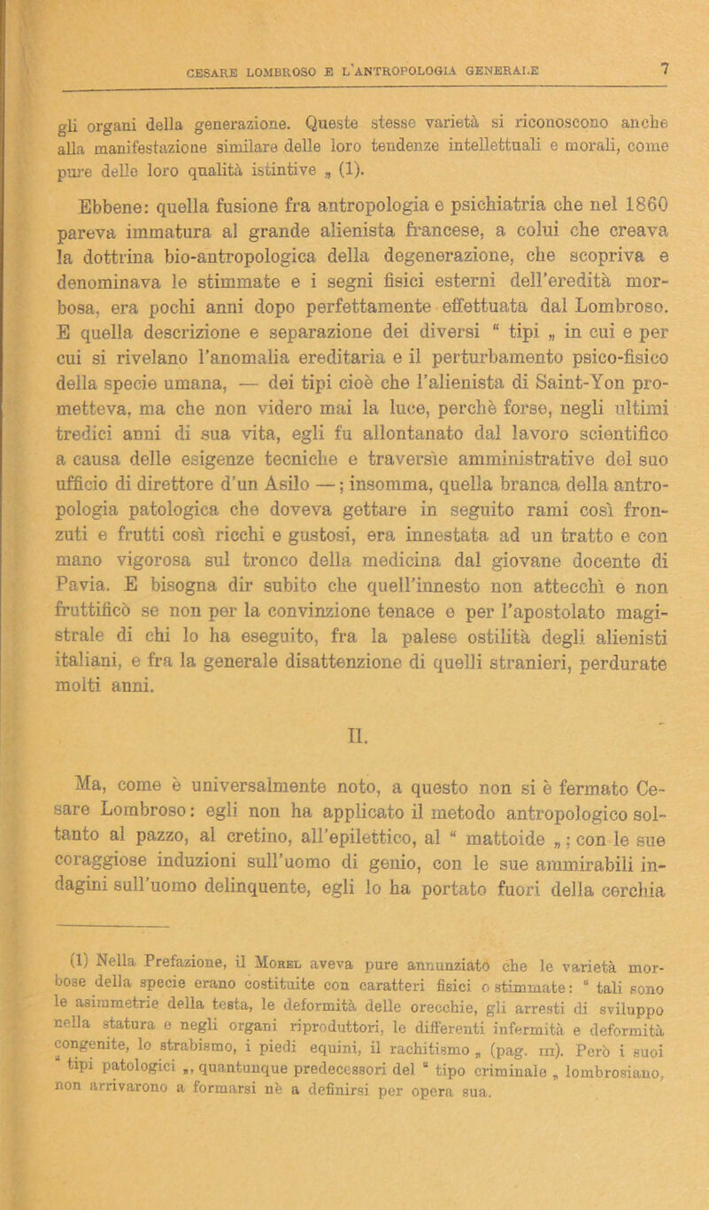 gli organi della generazione. Queste stesso varietà si riconoscono anche alla manifestazione similare delle loro tendenze intellettuali e morali, come pure delle loro qualità istintive „ (1). Ebbene: quella fusione fra antropologia e psichiatria che nel 1860 pareva immatura al grande alienista francese, a colui che creava la dottrina bio-antropologica della degenerazione, che scopriva e denominava le stimmate e i segni fisici esterni dell’eredità mor- bosa, era pochi anni dopo perfettamente effettuata dal Lombroso. E quella descrizione e separazione dei diversi “ tipi „ in cui e per cui si rivelano l’anomalia ereditaria e il perturbamento psico-fisico della specie umana, — dei tipi cioè che l’alienista di Saint-Yon pro- metteva, ma che non videro mai la luce, perchè forse, negli ultimi tredici anni di sua vita, egli fu allontanato dal lavoro scientifico a causa delle esigenze tecniche e traversìe amministrative del suo ufficio di direttore d’un Asilo — ; insomma, quella branca della antro- pologia patologica che doveva gettare in seguito rami così fron- zuti e frutti così ricchi e gustosi, era innestata ad un tratto e con mano vigorosa sul tronco della medicina dal giovane docente di Pavia. E bisogna dir subito che quell’innesto non attecchì e non fruttificò se non per la convinzione tenace e per l’apostolato magi- strale di chi lo ha eseguito, fra la palese ostilità degli alienisti italiani, e fra la generale disattenzione di quelli stranieri, perdurate molti anni. II. Ma, come è universalmente noto, a questo non si è fermato Ce- sare Lombroso : egli non ha applicato il metodo antropologico sol- tanto al pazzo, al cretino, all’epilettico, al “ mattoide „ ; con le sue coraggiose induzioni sull’uomo di genio, con le sue ammirabili in- dagini sull uomo delinquente, egli lo ha portato fuori della cerchia (1) Nella Prefazione, il Morel aveva pure annunziato che le varietà mor- bose della specie erano costituite con caratteri fisici o stimmate: “ tali sono le asimmetrie della tosta, le deformità delle orecchie, gli arresti di sviluppo nella statura e negli organi riproduttori, le differenti infermità e deformità congenite, lo strabismo, i piedi equini, il rachitismo „ (pag. in). Però i suoi “ Patologici quantunque predecessori del “ tipo criminale „ lombrosiauo, non arrivarono a formarsi nè a definirsi per opera sua.