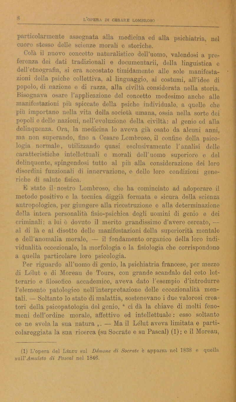 s particolarmente assegnata alla medicina ed alla psichiatria, nel cuore stesso delle scienze morali e storiche. ' ola ii nuo\ o concetto naturalistico dell'uomo, valendosi a pre- ferenza dei dati tradizionali e documentarli, della linguistica e dell’etnografia, si era accostato timidamente alle sole manifesta- zioni della psiche collettiva, al linguaggio, ai costumi, all’idee di popolo, di nazione e di razza, alla civiltà considerata nella storia. Bisognava osare l'applicazione del concetto medesimo anche alle manifestazioni più spiccate della psiche individuale, a quelle che più importano nella vita della società umana, ossia nella sorte dei popoli e delle nazioni, nell’evoluzione della civiltà: al genio ed alla delinquenza. Ora, la medicina lo aveva già osato da alcuni anni, ma non superando, fino a Cesare Lombroso, il confine della psico- logia normale, utilizzando quasi esclusivamente l’analisi delle caratteristiche intellettuali e morali dell’uomo superiore e del delinquente, spingendosi tutto al più alla considerazione dei loro disordini funzionali di innervazione, e delle loro condizioni gene- riche di salute fisica. E stato il nostro Lombroso, che ha cominciato ad adoperare il metodo positivo e la tecnica diggià formata e sicura della scienza antropologica, per giungere alla ricostruzione e alla determinazione della intera personalità fisio-psichica degli uomini di genio e dei criminali: a lui è dovuto il merito grandissimo d’avere cercato, — al di là e ai disotto delle manifestazioni della superiorità mentale e dell'anomalia morale, — il fondamento organico della loro indi- vidualità eccezionale, la morfologia e la fisiologia che corrispondono a quella particolare loro psicologia. Per riguardo all’uomo di genio, la psichiatria francese, per mezzo di Lélut e di Moreau de Tours, con grande scandalo del ceto let- terario e filosofico accademico, aveva dato l’esempio d’introdurre l’elemento patologico nell’interpretazione delle eccezionalità men- tali. — Soltanto lo stato di malattia, sostenevano i due valorosi crea- tori della psicopatologia del genio, “ ci dà la chiave di molti feno- meni dell’ordine morale, affettivo ed intellettuale : esso soltanto ce ne svela la sua natura „. — Ma il Lélut aveva limitata e parti- colareggiata la sua ricerca (su Socrate e su Pascal) (1) ; e il Moreau, (1) L’opera del Lélut sul Dèmone di Socrate è apparsa nel 1838 e quella &xi\\'Amuleto eli Pascal nel 1846.