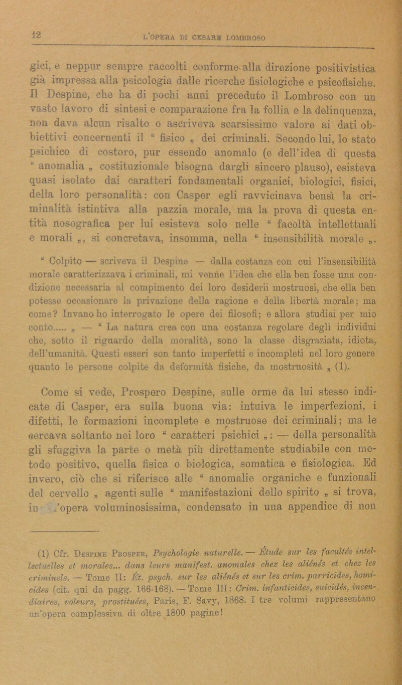 giri, e neppur sempre raccolti conforme- alla direzione positivistica già impressa alla psicologia dalle ricerche fisiologiche e psicofisiche. Il Despine, che ha di pochi anni preceduto il Lombroso con un vasto lavoro di sintesi e comparazione fra la follia e la delinquenza, non dava alcun risalto o ascriveva scarsissimo valore ai dati ob- biettivi concernenti il fìsico * dei criminali. Secondo lui, lo stato psichico di costoro, pur essendo anomalo (e dell’idea di questa anomalia „ costituzionale bisogna dargli sincero plauso), esisteva quasi isolato dai caratteri fondamentali organici, biologici, fisici, della loro personalità: con Casper egli ravvicinava bensì la cri- minalità istintiva alla pazzia morale, ma la prova di questa en- tità nosografica per lui esisteva solo nelle “ facoltà intellettuali e morali „, si concretava, insomma, nella * insensibilità morale „. “ Colpito — scriveva il Despine — dalla costanza con cui l'insensibilità morale cai’atlerizzava i criminali, mi venne l’idea che ella ben fosse una con- dizione necessaria al compimento dei loro desidevii mostruosi, che olla ben potesse occasionare la privazione della ragione e della libertà morale; ma come? Invano ho interrogato le opere dei filosofi; e allora studiai per mio conto „ — “La natura crea con una costanza regolare degli individui che, sotto il riguardo della moralità, sono la classe disgraziata, idiota, dell’umanità. Questi esseri son tanto imperfetti e incompleti nel loro genere quanto le persone colpite da deformità fisiche, da mostruosità „ (1). Come si vede, Prospero Despine, sulle orme da lui stesso indi- cate di Casper, era sulla buona via: intuiva le imperfezioni, i difetti, le formazioni incomplete e mostruose dei criminali ; ma le cercava soltanto nei loro “ caratteri psichici „ : — della personalità gli sfuggiva la parte o metà più direttamente studiabile con me- todo positivo, quella fìsica o biologica, somatica e fisiologica. Ed invero, ciò che si riferisce alle “ anomalie organiche e funzionali del cervello „ agenti sulle “ manifestazioni dello spirito „ si trova, in /opera voluminosissima, condensato in una appendice di non (1) Cfr. Destini-: Prosper, Psychólogie naturelle. — Étude sur les facultés ìntel- leciuelles et morales... da.ns leurs tnunifest. anomales chez les aliénés et chez Ics criminéls. — Tome TI: Ét. psycìi. sur les aliénés et sur les crini, parricides, homi- cides (cit. <jui da pagg. 166-168).—Tome III: Crini, infunticides, suicidés, incen- diai res, voleurs, prostituées, Paris, F. Savy, 1868. I tre volumi rappresentano un’opera complessiva di oltre 1800 pagine!