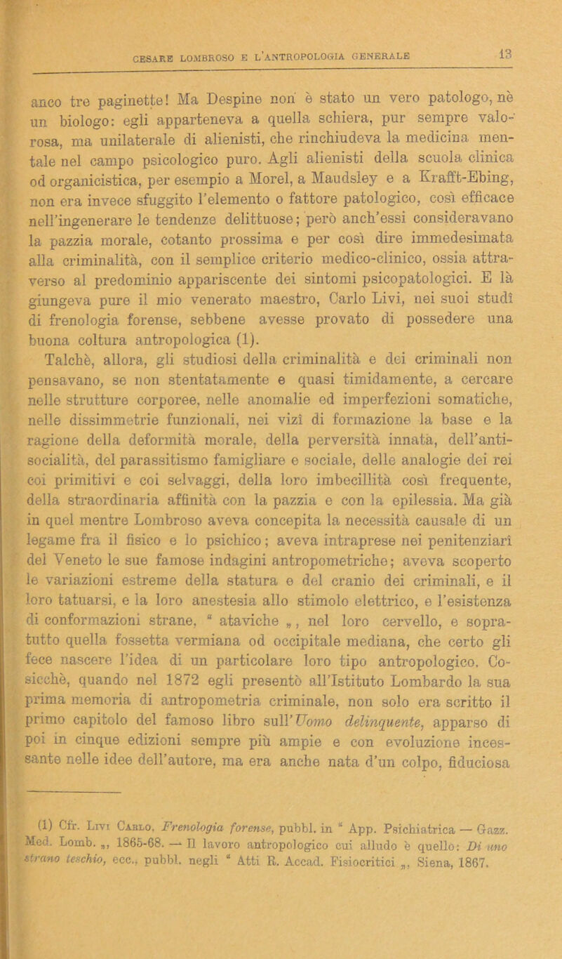 anco tre paginette! Ma Despine non è stato un vero patologo, nè un biologo: egli apparteneva a quella schiera, pur sempre valo- rosa, ma unilaterale di alienisti, che rinchiudeva la medicina men- tale nel campo psicologico puro. Àgli alienisti della scuola clinica od organicistica, per esempio a Morel, a Maudsley e a Krafft-Ebing, non era invece sfuggito l’elemento o fattore patologico, così efficace nell’ingenerare le tendenze delittuose; però anch’essi consideravano la pazzia morale, cotanto prossima e per così dire immedesimata alla criminalità, con il semplice criterio medico-clinico, ossia attra- verso al predominio appariscente dei sintomi psicopatologici. E là giungeva pure il mio venerato maestro, Cario Livi, nei suoi studi di frenologia forense, sebbene avesse provato di possedere una buona coltura antropologica (1). Talché, allora, gli studiosi della criminalità e dei criminali non pensavano, se non stentatamente e quasi timidamente, a cercare nelle strutture corporee, nelle anomalie ed imperfezioni somatiche, nelle dissimmetrie funzionali, nei vizi di formazione la base e la ragione della deformità morale, della perversità innata, dell’anti- socialità, del parassitismo famigliare e sociale, delle analogie dei rei coi primitivi e coi selvaggi, della loro imbecillità così frequente, della straordinaria affinità con la pazzia e con la epilessia. Ma già in quel mentre Lombroso aveva concepita la necessità causale di un legame fra il fisico e lo psichico ; aveva intraprese nei penitenziari del Veneto le sue famose indagini antropometriche; aveva scoperto le variazioni estreme della statura e del cranio dei criminali, e il loro tatuarsi, e la loro anestesia allo stimolo elettrico, e l’esistenza di conformazioni strane, 8 ataviche „, nel loro cervello, e sopra- tutto quella fossetta vermiana od occipitale mediana, che certo gli fece nascere l’idea di un particolare loro tipo antropologico. Co- sicché, quando nel 1872 egli presentò all’Istituto Lombardo la sua prima memoria di antropometria criminale, non solo era scritto il primo capitolo del famoso libro sull’Pomo delinquente, apparso di poi in cinque edizioni sempre più ampie e con evoluzione inces- sante nelle idee dell’autore, ma era anche nata d’un colpo, fiduciosa (1) Cfr. Livi Carlo, Frenologia forense, pubbl. in 8 App. Psichiatrica — Gazz. Med. Loinb. 1865-68. — Il lavoro antropologico cui alludo è quello: Di ano strano teschio, eec., pubbl. negli “ Atti R. Accad. Fisiocritici Siena, 1867.