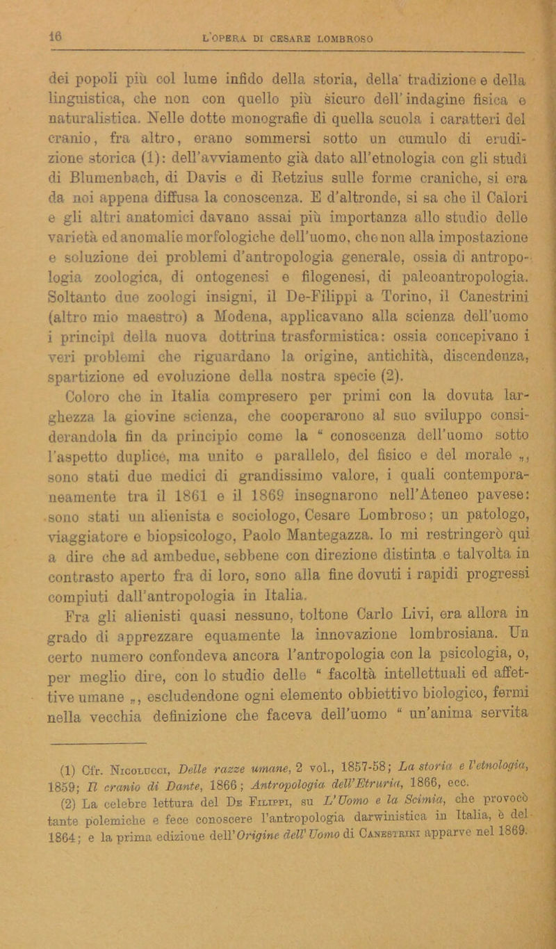 dei popoli più col lume infido della storia, della' tradizione e della linguistica, che non con quello più sicuro dell’ indugino fisica e naturalistica. Nelle dotte monografie di quella scuola i caratteri del cranio, fra altro, erano sommersi sotto un cumulo di erudi- zione storica (1): dell’avviamento già dato all’etnologia con gli studi di Blumenbach, di Davis e di Retzius sulle forme craniche, si era da noi appena diffusa la conoscenza. E d’altronde, si sa cho il Calori e gli altri anatomici davano assai più importanza allo studio dello varietà ed anomalie morfologiche dell’uomo, cho non alla impostazione e soluzione dei problemi d’antropologia generale, ossia di antropo- logia zoologica, di ontogenesi e filogenesi, di paleoantropologia. Soltanto due zoologi insigni, il De-Filippi a Torino, il Canestrini (altro mio maestro) a Modena, applicavano alla scienza dell’uomo i principi della nuova dottrina trasformistica: ossia concepivano i veri problemi che riguardano la origine, antichità, discendenza, spartizione ed evoluzione della nostra specie (2). Coloro che in Italia compresero per primi con la dovuta lar- ghezza la giovine scienza, che cooperarono al suo sviluppo consi- derandola fin da principio come la “ conoscenza dell’uomo sotto l’aspetto duplice, ma unito o parallelo, del fìsico e del morale sono stati due medici di grandissimo valore, i quali contempora- neamente tra il 1861 e il 1869 insegnarono nell’Ateneo pavese: • sono stati un alienista e sociologo, Cesare Lombroso; un patologo, viaggiatore e biopsicologo, Paolo Mantegazza. Io mi restringerò qui a dire che ad ambedue, sebbene con direzione distinta e talvolta in contrasto aperto fra di loro, sono alla fine dovuti i rapidi progressi compiuti dall’antropologia in Italia. Fra gli alienisti quasi nessuno, toltone Carlo Livi, era allora in grado di apprezzare equamente la innovazione lombrosiana. Un certo numero confondeva ancora l’antropologia con la psicologia, o, per meglio dire, con lo studio dello “ facoltà intellettuali ed affet- tive umane „, escludendone ogni elemento obbiettivo biologico, fermi nella vecchia definizione che faceva dell’uomo “ un’anima servita (1) Ci'r. Nicolocci, Delle razze umane, 2 voi., 1857-58; La storia e l'etnologia, 1859; TI cranio di Dante, 1866; Antropologia delVEtruria, 1866, ecc. (2) La celebre lettura del De Filippi, su L’Uomo e la Scimia, che pio voce tante polemiche e fece conoscere l’antropologia darwinistica in Italia, è del 1864; e la prima edizione dell’Origine dell'Uomo di Canestrini apparve nel 1869.