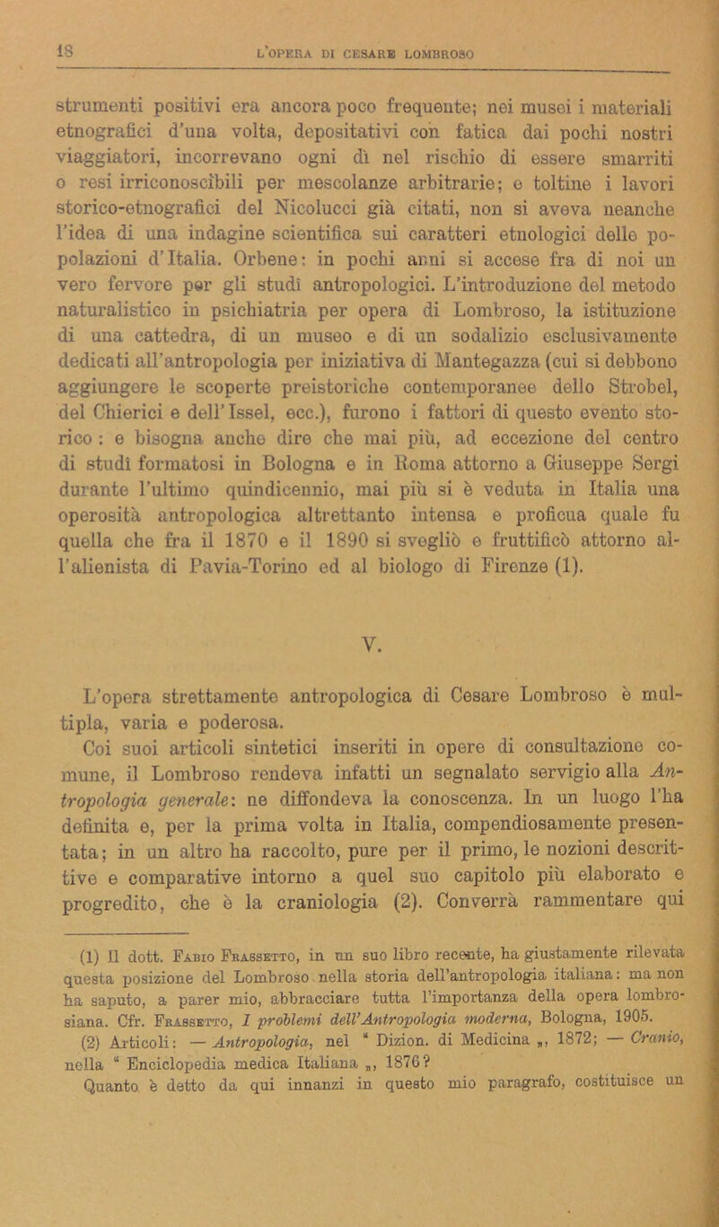 strumenti positivi ora ancora poco frequente; nei musei i materiali etnografici d’uua volta, depositativi con fatica dai pochi nostri viaggiatori, incorrevano ogni dì nel rischio di essere smarriti o resi irriconoscibili per mescolanze arbitrarie; e toltine i lavori storico-etnografici del Nicolucci già citati, non si aveva neanche l’idea di una indagine scientifica sui caratteri etnologici dello po- polazioni d’Italia. Orbene: in pochi anni si accese fra di noi un vero fervore per gli studi antropologici. L’introduzione del metodo naturalistico in psichiatria per opera di Lombroso, la istituzione di una cattedra, di un museo e di un sodalizio esclusivamente dedicati all'antropologia por iniziativa di Mantegazza (cui si debbono aggiungere le scoperte preistoriche contemporanee dello Strobel, del Chierici e dell’ Issel, ecc.), furono i fattori di questo evento sto- rico : e bisogna anche dire che mai più, ad eccezione del centro di studi formatosi in Bologna e in Roma attornio a Giuseppe Sergi durante l'ultimo quindicennio, mai più si è veduta in Italia una operosità antropologica altrettanto intensa e proficua quale fu quella che fra il 1870 e il 1890 si svegliò e fruttificò attorno al- l’alienista di Pavia-Torino ed al biologo di Firenze (1). V. L’opera strettamente antropologica di Cesare Lombroso è mul- tipla, varia e poderosa. Coi suoi articoli sintetici inseriti in opere di consultazione co- mune, il Lombroso rendeva infatti un segnalato servigio alla An- tropologia generale: ne diffondeva la conoscenza. In un luogo l’ha definita e, per la prima volta in Italia, compendiosamente presen- tata; in un altro ha raccolto, pure per il primo, le nozioni descrit- tive e comparative intorno a quel suo capitolo più elaborato e progredito, che è la craniologia (2). Converrà rammentare qui (1) Il dott. Fabio Frassetto, in un suo libro recente, ha giustamente rilevata questa posizione del Lombroso nella storia dell’antropologia italiana : ma non ha saputo, a parer mio, abbracciare tutta l’importanza della opera lombro- siana. Cfr. Frassetto, 1 problemi dell’Antropologia- moderna, Bologna, 1905. (2) Articoli: — Antropologia, nel “ Dizion. di Medicina „, 1872; — Cranio, nella “ Enciclopedia medica Italiana „, 187G? Quanto, è detto da qui innanzi in questo mio paragrafo, costituisce un