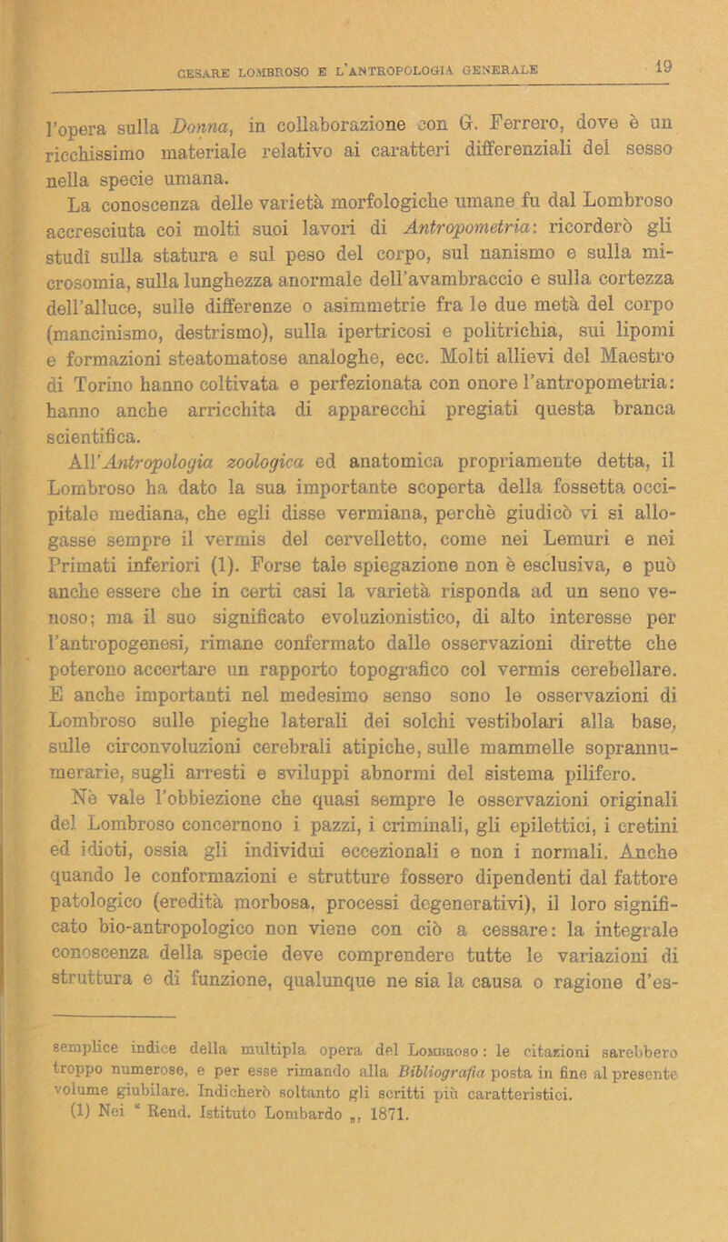 l’opera sulla Donna, in collaborazione con Gr. Ferrerò, dove è un ricchissimo materiale relativo ai caratteri differenziali dei sesso nella specie umana. La conoscenza delle varietà morfologiche umane fu dal Lombroso accresciuta coi molti suoi lavori di Antropometria: ricorderò gli studi sulla statura e sul peso del corpo, sul nanismo e sulla mi- crosomia, sulla lunghezza anormale dell’avambraccio e sulla cortezza dell’alluce, sulle differenze o asimmetrie fra le due metà del corpo (mancinismo, destrismo), sulla ipertricosi e politrichia, sui lipomi e formazioni steatomatose analoghe, ece. Molti allievi del Maestro di Torino hanno coltivata e perfezionata con onore l’antropometria: hanno anche arricchita di apparecchi pregiati questa branca scientifica. All’Antropologia zoologica ed anatomica propriamente detta, il Lombroso ha dato la sua importante scoperta della fossetta occi- pitale mediana, che egli disse vermiana, perchè giudicò vi si allo- gasse sempre il vermis del cervelletto, come nei Lemuri e nei Primati inferiori (1). Forse tale spiegazione non è esclusiva; e può anche essere che in certi casi la varietà risponda ad un seno ve- noso; ma il suo significato evoluzionistico, di alto interesse per l’antropogenesi; rimane confermato dalle osservazioni dirette che poterono accertare un rapporto topografico col vermis cerebellare. E anche importanti nel medesimo senso sono le osservazioni di Lombroso sulle pieghe laterali dei solchi vestibolari alla base, sulle circonvoluzioni cerebrali atipiche, sulle mammelle soprannu- merarie, sugli arresti e sviluppi abnormi del sistema pilifero. Nè vale l’obbiezione che quasi sempre le osservazioni originali del. Lombroso concernono i pazzi, i criminali, gli epilettici, i cretini ed idioti, ossia gli individui eccezionali e non i normali. Anche quando le conformazioni e strutture fossero dipendenti dal fattore patologico (eredità morbosa, processi degenerativi), il loro signifi- cato bio-antropologico non viene con ciò a cessare: la integrale conoscenza della specie deve comprendere tutte le variazioni di struttura e di funzione, qualunque ne sia la causa o ragione d’es- 8emplice indice della multipla opera del Losuiroso : le citazioni sarebbero troppo numerose, e per esse rimando alla Bibliografia posta in fine al presente volume giubilare. Indicherò soltanto gli scritti più caratteristici. (1) Nei “ Rend. Istituto Lombardo 1871.