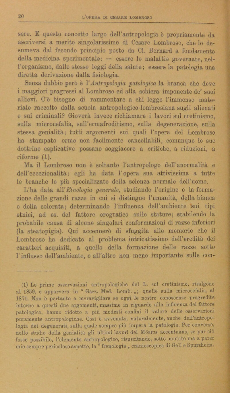 sere. E questo concetto largo dell’antropologia è propriamente da ascriversi a merito singolarissimo di Cesare Lombroso, che lo de- sumeva dal fecondo principio posto da Cl. Bernard a fondamento della medicina sperimentale: — essere le malattie governate, nel- l’organismo, dalle stesse leggi della salute; essere la patologia una diretta derivazione dalla fisiologia. Senza dubbio però è l’Antropologia patologica la branca che deve i maggiori progressi al Lombroso ed alla schiera imponente de’ suoi allievi. C’è bisogno di rammentare a chi legge l’immenso mate- riale raccolto dalla scuola antropologico-lombrosiana sugli alienati e sui criminali? Gioverà invece richiamare i lavori sul cretinismo, sulla microcefalia, sull’ermafroditismo, sulla degenerazione, sulla stessa genialità; tutti argomenti sui quali l’opera del Lombroso ha stampato orme non facilmente cancellabili, comunque le sue dottrine esplicative possano soggiacere a critiche, a riduzioni, a riforme (1). Ma il Lombroso non è soltanto l’antropologo dell’anormalità e dell’eccezionaiità: egli ha data l’opera sua attivissima a tutte le branche 16 più specializzate della scienza normale dell’uomo. L’ha data all 'Etnologia generale, studiando l’origine e la forma- zione delle graudi razze in cui si distingue l’umanità, della bianca e della colorata; determinando l’influenza dell’ambiente sui tipi etnici, ad es. del fattore orografico sulle stature; stabilendo la probabile causa di alcune singolari conformazioni di razze inferiori (la steatopigia). Qui accennerò di sfuggita alle memorie che il Lombroso ha dedicato al problema intricatissimo dell’eredità dei caratteri acquisiti, a quello della formazione delle razze sotto l’influsso dell’ambiente, e all’altro non meno importante sulle con- ci) Le prime osservazioni antropologiche del L. sul cretinismo, risalgono al 1859, e apparvero in “ Gazz. Med. Lomb. „ ; quelle sulla microcefalia, al 1871. Non è pertanto a meravigliare se oggi le nostre conoscenze progredite intorno a questi due argomenti, massime in riguardo alla influenza del fattore patologico, hanno ridotto a più modesti confini il valore delle osservazioni puramente antropologiche. Così è avvenuto, naturalmente, anche dell’antropo- logia dei degenerati, sulla quale sempre più impera la patologia. Per converso, nello studio della genialità gli ultimi lavori del Mowus accentuano, se pur ciò fosse possibile, l’elemento antropologico, risuscitando, sotto mutato ma a parer mio sempre pericoloso aspetto, la “ frenologia „ cranioscopica di Gali e Spurzheim.