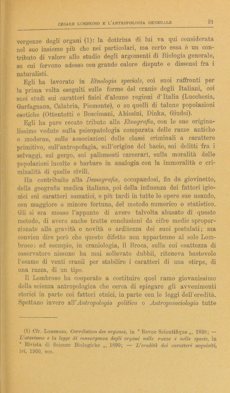 vergenze dogli organi (1): la dottrina di lui va qui considerata nel suo insieme più che nei particolari, ma certo essa è un con- tributo di valore allo studio degli argomenti di Biologia generale, su cui fervono adesso con grande calore dispute e dissensi fra i naturalisti. Egli ha lavorato in Etnologia speciale, coi suoi raffronti per la prima volta eseguiti sulle forme del cranio degli Italiani, coi suoi studi sui caratteri fisici d’alcune regioni d Italia ( uucchesia, Garfagnana, Calabria, Piemonte), o su quelli di talune popolazioni esotiche (Ottentotti e Boscimani, Abissini, Dinka, Giudei). Egli ha pure recato tributo alla Etnografìa, con le sue origina- lissime vedute sulla psicopatologia comparata delle razze antiche e moderne, sulle associazioni delle classi criminali a carattere primitivo, sull’antropofagia, sull’origine del bacio, sui delitti fra i selvaggi, sul gergo, sui palimsesti carcerari, sulla moralità delle popolazioni incolte e barbare in analogia con la immoralità e cri- minalità di quelle civili. Ha, contribuito alla Demografia, occupandosi, fin da giovinetto, della geografia medica italiana, poi della influenza dei fattori igie- nici sui caratteri somatici, e più tardi in tutte le opere sue usando, con maggiore o minore fortuna, del metodo numerico o statistico. Gli si era mosso l’appunto di avere talvolta abusato di questo metodo, di avere anche tratte conclusioni da cifre medie spropor- zionate alla gravità o novità o arditezza dei suoi postulati; ma eonvien dire però che questo difetto non appartenne al solo Lom- broso: ad esempio, in craniologia, il Broca, sulla cui esattezza di osservatore nissuno ha mai sollevato dubbii, riteneva bastevole l’esame di venti cranii per stabilire i caratteri di una stirpe, di una razza, di un tipo. Il Lombroso ha cooperato a costituire quel ramo giovanissimo della scienza antropologica che cerca di spiegare gli avvenimenti storici in parte coi fattori etnici, in parte con le leggi dell’eredità. Spettano invero a\YAntropologia politica o Antroposociologìa tutte (1) Cfr. Lombroso, Corrélation des organes, in ' Revue Scientifique „, 1898; — L’atavismo e la legge di convergenza degli organi nelle razze e nelle specie, in Rivista di Scienze Biologiche 1899; — L’eredità dei caratteri acquisiti, ivi, 1900, ecc.