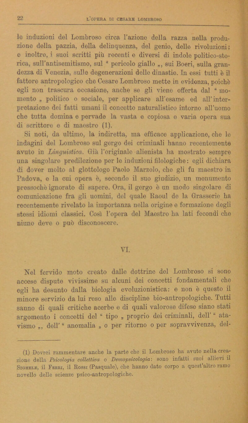 le induzioni del Lombroso circa l’azione della razza nella produ- zione della pazzia, della delinquenza, del genio, delle rivoluzioni; e inoltre, i suoi scritti più recenti e diversi di indole politico-sto- rica, sull’antisemitismo, sul “ pericolo giallo sui Boeri, sulla gran- dezza di Venezia, sulle degenerazioni delle dinastie. In essi tutti è il fattore antropologico che Cesare Lombroso mette in evidenza, poiché egli non trascura occasione, anche se gli viene offerta dal “ mo- mento „ politico o sociale, per applicare all’esame ed all’inter- pretazione dei fatti umani il concetto naturalistico intorno all’uomo che tutta domina e pervade la vasta e copiosa e varia opera sua di scrittore e di maestro (1). Si noti, da ultimo, la indiretta, ma efficace applicazione, che le indagini del Lombroso sul gergo dei criminali hanno recentemente avuto in Linguistica. Già l’originale alienista ha mostrato sempre una singolare predilezione per le induzioni filologiche : egli dichiara di dover molto al glottologo Paolo Marzolo, che gli fu maestro in Padova, e la cui opera è, secondo il suo giudizio, un monumento pressoché ignorato di sapere. Ora, il gergo è un modo singolare di comunicazione fra gli uomini, del quale Eaoul de la Grasserie ha recentemente rivelato la importanza nella origine e formazione degli stessi idiomi classici. Così l’opera del Maestro ha lati fecondi che niuno deve o può disconoscere. VI. Nel fervido moto creato dalle dottrine del Lombroso si sono accese dispute vivissime su alcuni dei concetti fondamentali che egli ha desunto dalla biologia evoluzionistica: e non è questo il minore servizio da lui reso alle discipline bio-antropologiche. Tutti sanno di quali critiche acerbe e di quali valorose difese siano stati argomento i concetti del “ tipo „ proprio dei criminali, dell’ “ ata- vismo „, dell’ “ anomalia „ o per ritorno o per sopravvivenza, del- (1) Dovrei rammentare anche la parte che il Lombroso ha avuto nella crea- zione della Psicologia collettiva o Demopsicologia : sono infatti suoi allievi il Sighele, il Ferri, il Rossi (Pasquale), che hanno dato corpo a quest altro ramo novello delle scienze psico-antropologiche.