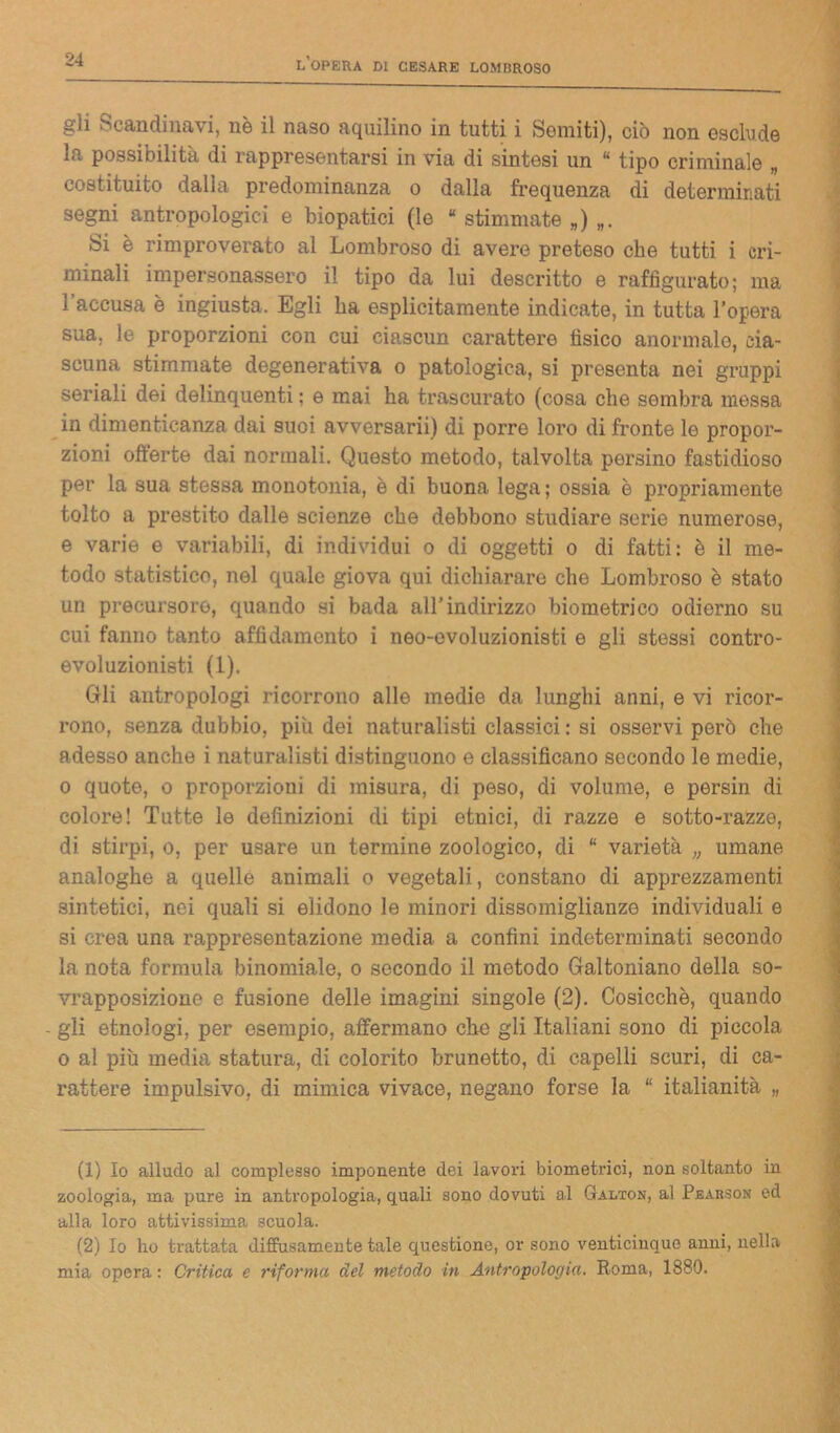 gli Scandinavi, nè il naso aquilino in tutti i Semiti), ciò non esclude la possibilità di rappresentarsi in via di sintesi un “ tipo criminale „ costituito dalla predominala o dalla frequenza di determinati segni antropologici e biopatici (le “ stimmate „) Si è rimproverato al Lombroso di avere preteso che tutti i cri- minali impersonassero il tipo da lui descritto e raffigurato; ma l’accusa è ingiusta. Egli ha esplicitamente indicate, in tutta l’opera sua, le proporzioni con cui ciascun carattere tìsico anormalo, cia- scuna stimmate degenerativa o patologica, si presenta nei gruppi seriali dei delinquenti ; e mai ha trascurato (cosa che sembra messa in dimenticanza dai suoi avversaria di porre loro di fronte le propor- zioni offerte dai normali. Questo metodo, talvolta persino fastidioso per la sua stessa monotonia, è di buona lega ; ossia è propriamente tolto a prestito dalle scienze che debbono studiare serie numerose, e varie e variabili, di individui o di oggetti o di fatti: è il me- todo statistico, nel quale giova qui dichiarare che Lombroso è stato un precursore, quando si bada all’indirizzo biometrico odierno su cui fanno tanto affidamento i neo-evoluzionisti e gli stessi contro- evoluzionisti (1). Gli antropologi ricorrono alle medie da lunghi anni, e vi ricor- rono, senza dubbio, più dei naturalisti classici : si osservi però che adesso anche i naturalisti distinguono e classificano secondo le medie, o quote, o proporzioni di misura, di peso, di volume, e persin di colore! Tutte le definizioni di tipi etnici, di razze e sotto-razze, di stirpi, o, per usare un termine zoologico, di “ varietà „ umane analoghe a quelle animali o vegetali, constano di apprezzamenti sintetici, nei quali si elidono le minori dissomiglianze individuali e si crea una rappresentazione media a confini indeterminati secondo la nota formula binomiale, o secondo il metodo Galtoniano della so- vrapposizione e fusione delle imagini singole (2). Cosicché, quando gli etnologi, per esempio, affermano che gli Italiani sono di piccola o al più media statura, di colorito brunetto, di capelli scuri, di ca- rattere impulsivo, di mimica vivace, negano forse la “ italianità „ (1) Io alludo al complesso imponente dei lavori biometrici, non soltanto in zoologia, ma pure in antropologia, quali sono dovuti al Galton, al Pearson ed alla loro attivissima scuola. (2) Io lio trattata diffusamente tale questione, or sono venticinque anni, nella mia opera : Critica e riforma del metodo in Antropologia. Roma, 1880.