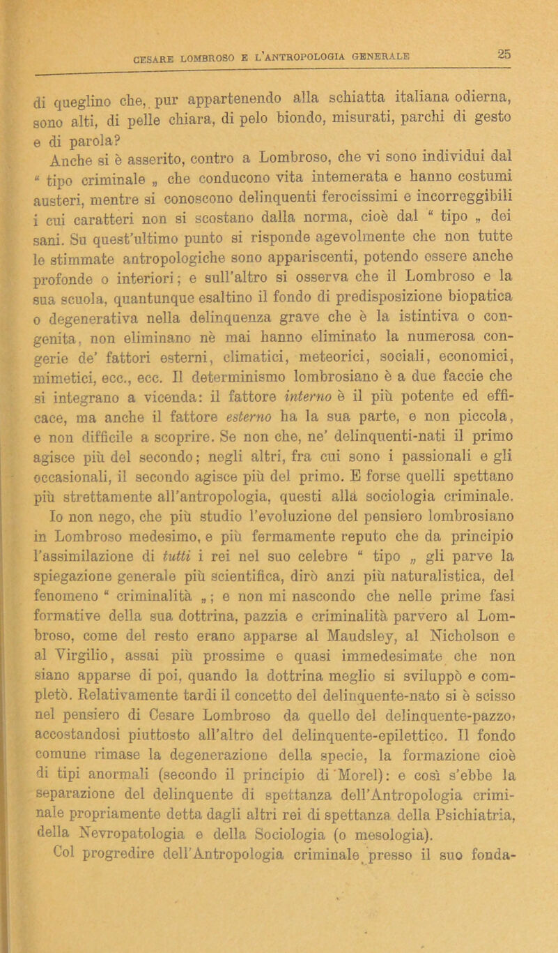 di queglino che, pur appartenendo alla schiatta italiana odierna, sono alti, di pelle chiara, di pelo biondo, misurati, parchi di gesto e di parola? Anche si è asserito, contro a Lombroso, che vi sono individui dal « tipo criminale „ che conducono vita intemerata e hanno costumi austeri, mentre si conoscono delinquenti ferocissimi e incorreggibili i cui caratteri non si scostano dalla norma, cioè dal “ tipo „ doi sani. Su quest’ultimo punto si risponde agevolmente che non tutte le stimmate antropologiche sono appariscenti, potendo ossere anche profonde o interiori ; e sull’altro si osserva che il Lombroso e la sua scuola, quantunque esaltino il fondo di predisposizione biopatica o degenerativa nella delinquenza grave che è la istintiva o con- genita, non eliminano nè mai hanno eliminato la numerosa con- gerie de’ fattori esterni, climatici, meteorici, sociali, economici, mimetici, ecc., ecc. Il determinismo lombrosiano è a due faccie che si integrano a vicenda: il fattore interno è il più potente ed effi- cace, ma anche il fattore esterno ha la sua parte, e non piccola, e non difficile a scoprire. Se non che, ne’ delinquenti-nati il primo agisce più del secondo; negli altri, fra cui sono i passionali egli occasionali, il secondo agisce più del primo. E forse quelli spettano più strettamente all’antropologia, questi alla sociologia criminale. Io non nego, che più studio l’evoluzione del pensiero lombrosiano in Lombroso medesimo, e più fermamente reputo che da principio l’assimilazione di tutti i rei nel suo celebre “ tipo „ gli parve la spiegazione generale più scientifica, dirò anzi più naturalistica, del fenomeno “ criminalità „ ; e non mi nascondo che nelle prime fasi formative della sua dottrina, pazzia e criminalità parvero al Lom- broso, come del resto erano apparse al Maudsley, al Nicholson e al Virgilio, assai più prossime e quasi immedesimate che non siano apparse di poi, quando la dottrina meglio si sviluppò e com- pletò. Relativamente tardi il concetto del delinquente-nato si è scisso nel pensiero di Cesare Lombroso da quello del delinquente-pazzo? accostandosi piuttosto all’altro del delinquente-epilettico. Il fondo comune rimase la degenerazione della specie, la formazione cioè di tipi anormali (secondo il principio di 'Morel): e così s’ebbe la separazione del delinquente di spettanza dell’Antropologia crimi- nale propriamente detta dagli altri rei di spettanza della Psichiatria, della Nevropatologia e della Sociologia (o mesologia). Col progredire dell'Antropologia criminale presso il suo fonda-